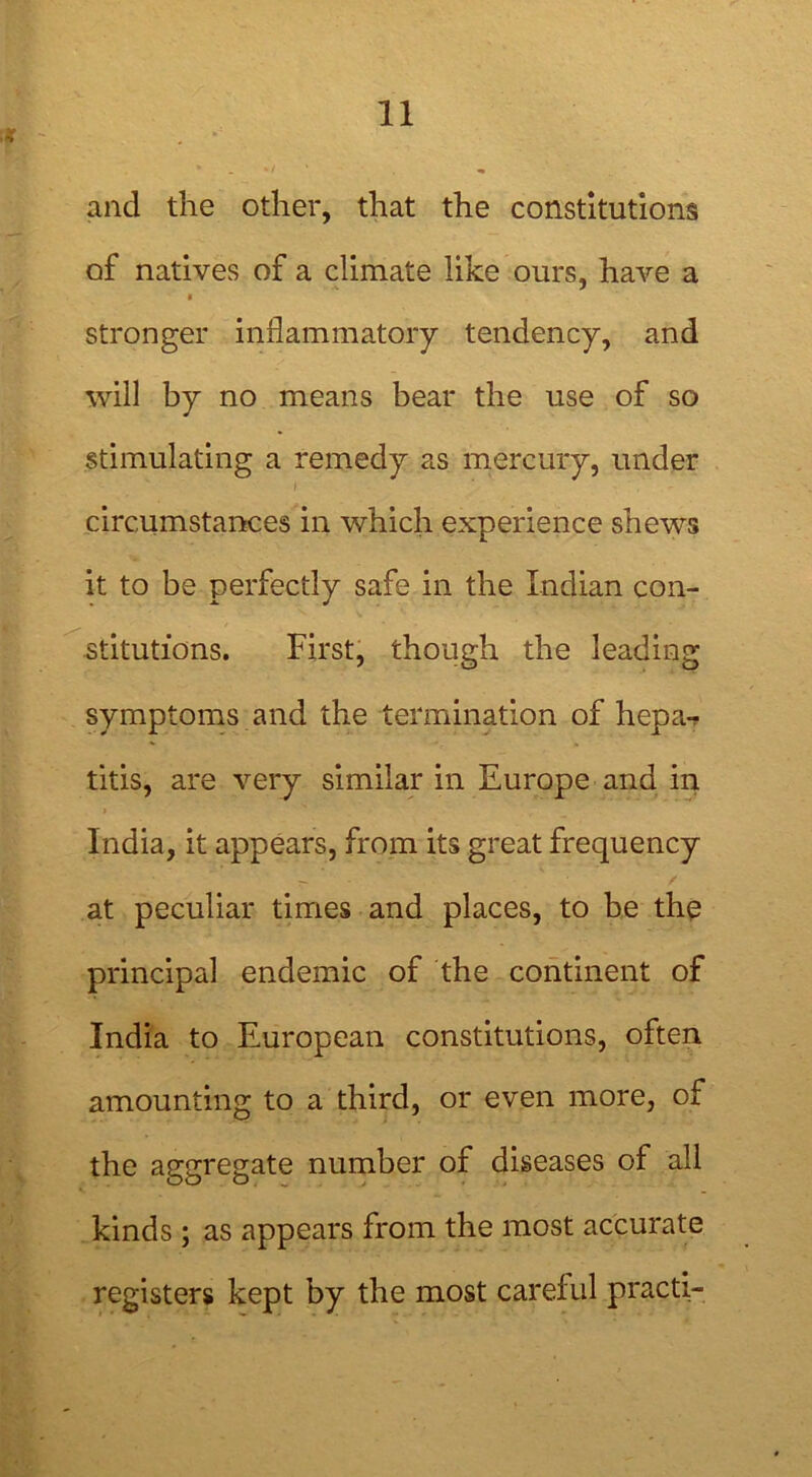 v and the other, that the constitutions of natives of a climate like ours, have a a stronger inflammatory tendency, and will by no means bear the use of so stimulating a remedy as mercury, under circumstances in which experience shews it to be perfectly safe in the Indian con- stitutions. First, though the leading symptoms and the termination of hepa- titis, are very similar in Europe and in India, it appears, from its great frequency at peculiar times and places, to be the principal endemic of the continent of India to European constitutions, often amounting to a third, or even more, of the aggregate number of diseases of all kinds; as appears from the most accurate registers kept by the most careful practi-