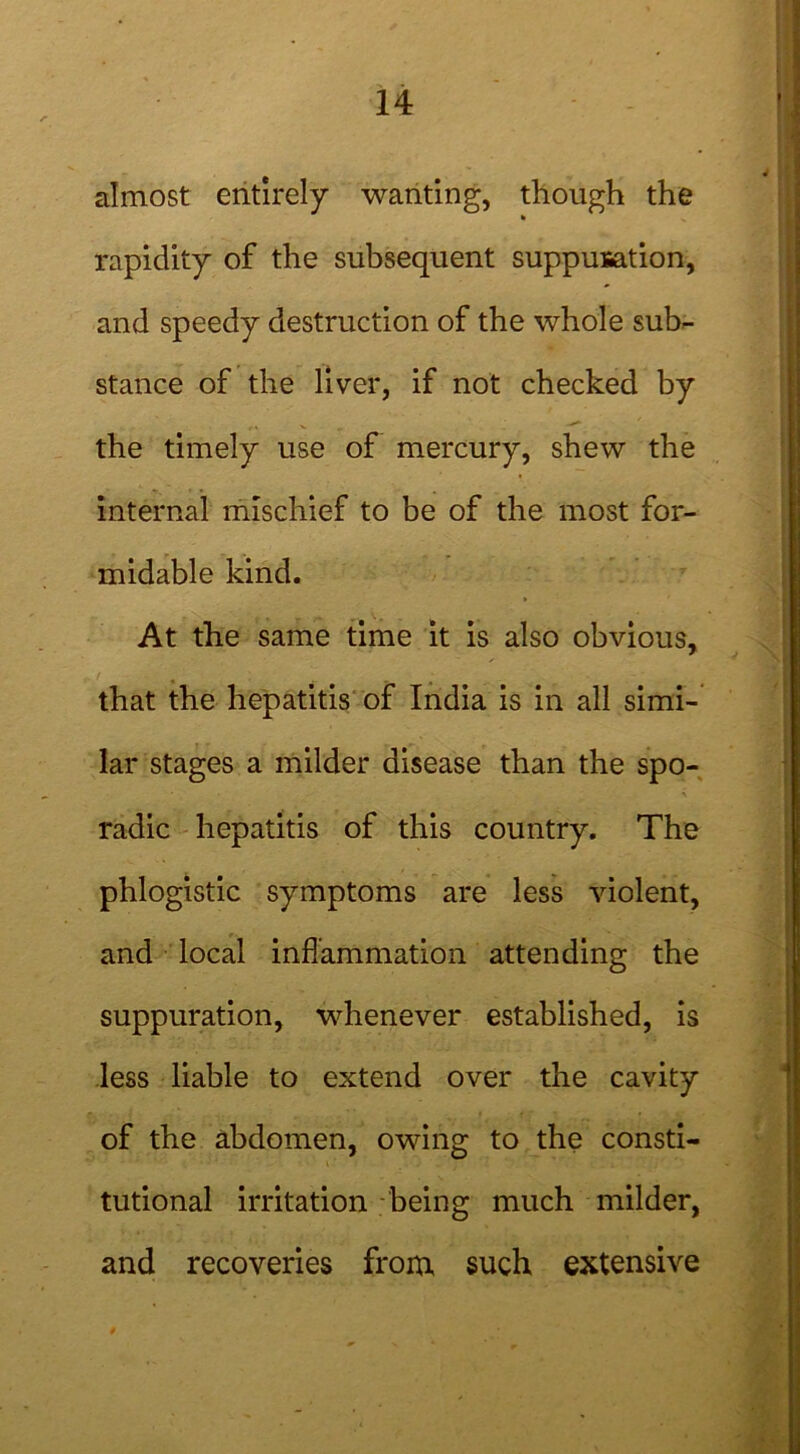 almost entirely wanting, though the % rapidity of the subsequent suppuration, and speedy destruction of the whole sub- stance of the liver, if not checked by the timely use of mercury, shew the internal mischief to be of the most for- midable kind. At the same time it is also obvious, that the hepatitis of India is in all simi- lar stages a milder disease than the spo- radic hepatitis of this country. The phlogistic symptoms are less violent, and local inflammation attending the suppuration, whenever established, is less liable to extend over the cavity of the abdomen, owing to the consti- tutional irritation being much milder, and recoveries from such extensive