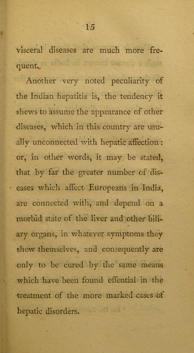 visceral diseases are much more fre- quent.„ Another very noted peculiarity of the Indian hepatitis is, the tendency it \ shews to assume the appearance of other diseases, which in this country are usu- ally unconnected with hepatic affection : or, in other words, it may be stated, that by far the greater number of dis- • eases which. affect Europeans in India, are connected with, and depend on a morbid state of the liver and other bili- * ary organs, in whatever symptoms they shew themselves, and consequently are only to be cured by the same means which have been found effential in the treatment of the more marked cases of hepatic disorders.