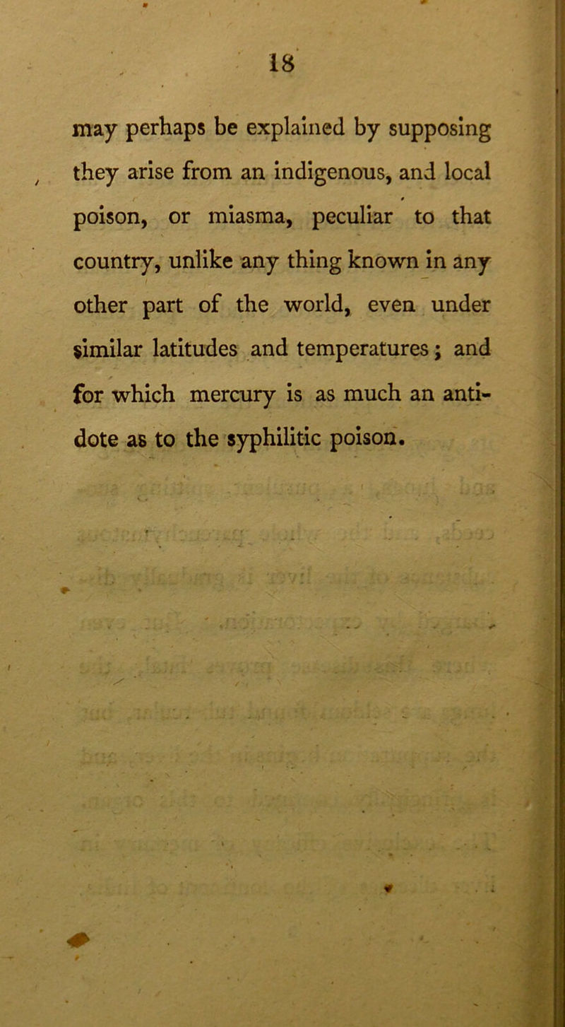 may perhaps be explained by supposing they arise from an indigenous, and local 0 poison, or miasma, peculiar to that country, unlike any thing known in any i  other part of the world, even under similar latitudes and temperatures; and for which mercury is as much an anti- dote as to the syphilitic poison.