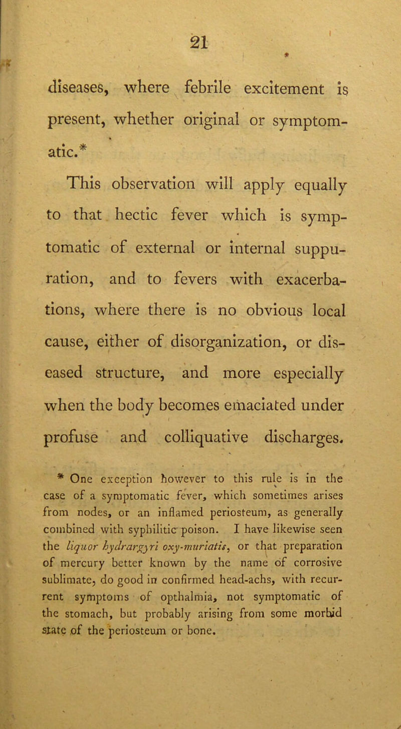 i diseases, where febrile excitement is present, whether original or symptom- atic.* This observation will apply equally to that hectic fever which is symp- tomatic of external or internal suppu- ration, and to fevers with exacerba- tions, where there is no obvious local cause, either of disorganization, or dis- eased structure, and more especially when the body becomes emaciated under profuse and colliquative discharges. * One exception however to this rule is in the case of a symptomatic fever, which sometimes arises from nodes, or an inflamed periosteum, as generally combined with syphilitic poison. I have likewise seen the liquor hydrargyri oxy-muriatis, or that preparation of mercury better known by the name of corrosive sublimate, do good in confirmed head-achs, with recur- rent symptoms of opthalmia, not symptomatic of the stomach, but probably arising from some morhid state of the periosteum or bone.