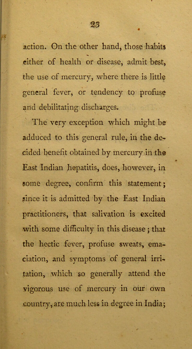 action. On the other hand, those habit* either of health or disease, admit best, the use of mercury, where there is little general fever, or tendency to profuse and debilitating discharges. The very exception which might be adduced to this general rule, in the de- cided benefit obtained by mercury in the East Indian hepatitis, does, however, in some degree, confirm this statement; since it is admitted by the East Indian practitioners, that salivation is excited with some difficulty in this disease; that the hectic fever, profuse sweats, ema- ciation, and symptoms of general irri- tation, which so generally attend the vigorous use of mercury in our own country, are much less in degree in India;