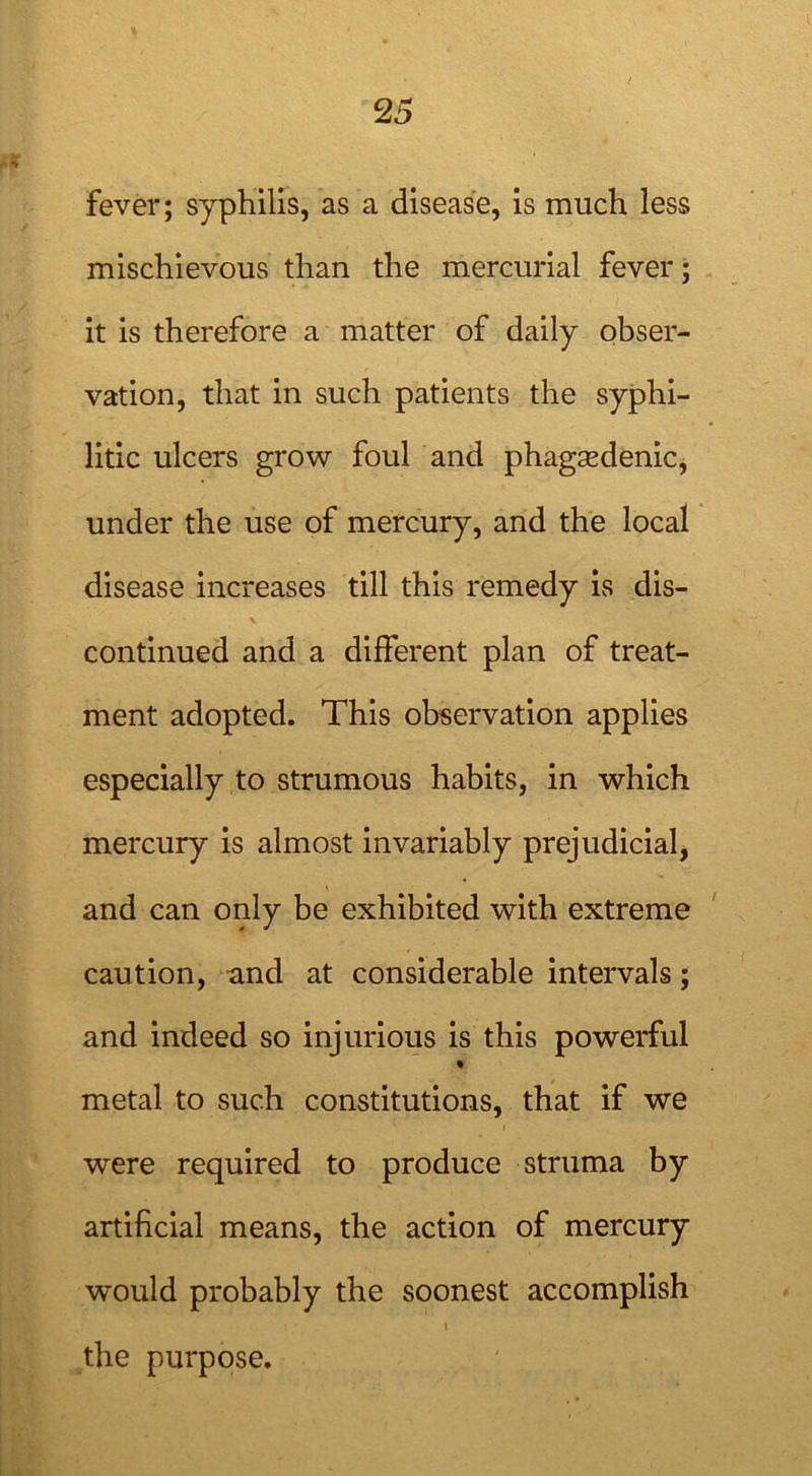 fever; syphilis, as a disease, is much less mischievous than the mercurial fever; it is therefore a matter of daily obser- vation, that in such patients the syphi- litic ulcers grow foul and phagsedenic, under the use of mercury, and the local disease increases till this remedy is dis- continued and a different plan of treat- ment adopted. This observation applies especially to strumous habits, in which mercury is almost invariably prejudicial, and can only be exhibited with extreme caution, and at considerable intervals; and indeed so injurious is this powerful % metal to such constitutions, that if we were required to produce struma by artificial means, the action of mercury would probably the soonest accomplish i the purpose.