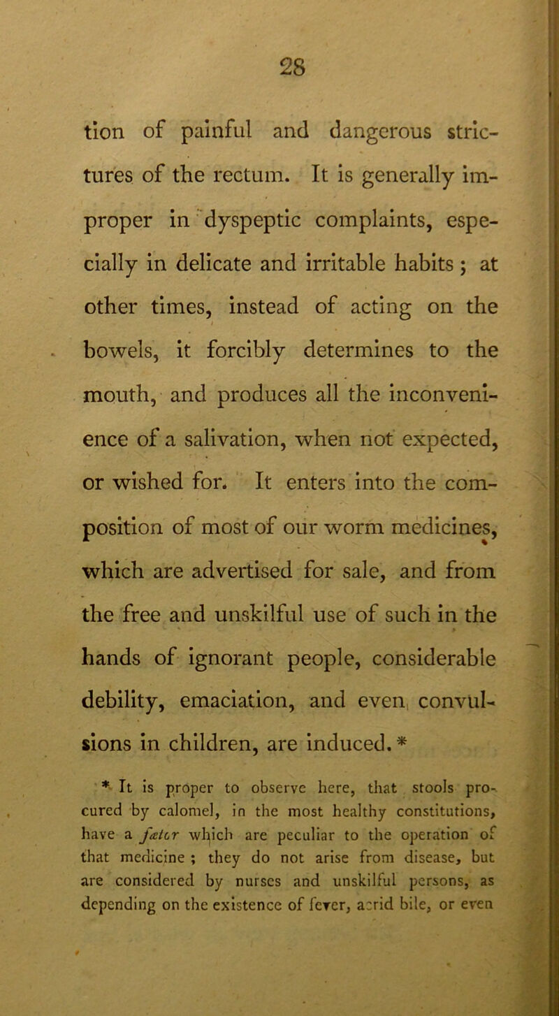 tion of painful and dangerous stric- tures of the rectum. It is generally im- proper in dyspeptic complaints, espe- cially in delicate and irritable habits ; at other times, instead of acting on the / bowels, it forcibly determines to the mouth, and produces all the inconveni- ence of a salivation, when not expected, or wished for. It enters into the com- position of most of our worm medicines, which are advertised for sale, and from the free and unskilful use of such in the hands of ignorant people, considerable debility, emaciation, and even convul- sions in children, are induced. * * It is proper to observe here, that stools pro-, cured by calomel, in the most healthy constitutions, have a fatcr which are peculiar to the operation of that medicine ; they do not arise from disease, but are considered by nurses and unskilful persons, as depending on the existence of ferer, acrid bile, or even