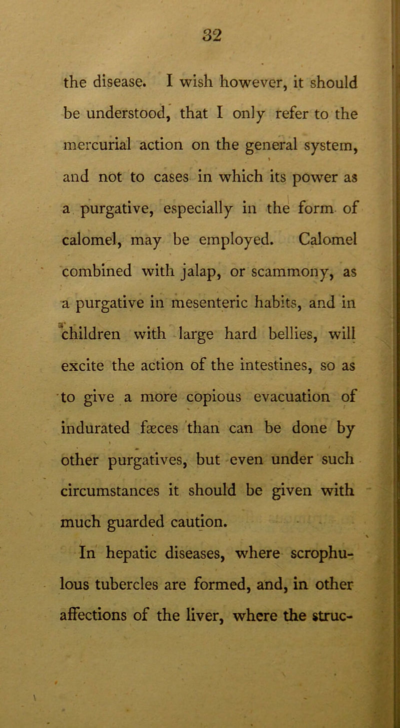 the disease. I wish however, it should be understood, that I only refer to the mercurial action on the general system, \ and not to cases in which its power as a purgative, especially in the form of calomel, may be employed. Calomel combined with jalap, or scammony, as a purgative in mesenteric habits, and in children with large hard bellies, will excite the action of the intestines, so as to give a more copious evacuation of indurated fasces than can be done by % » 1 other purgatives, but even under such circumstances it should be given with much guarded caution. In hepatic diseases, where scrophu- lous tubercles are formed, and, in other affections of the liver, where the struc-