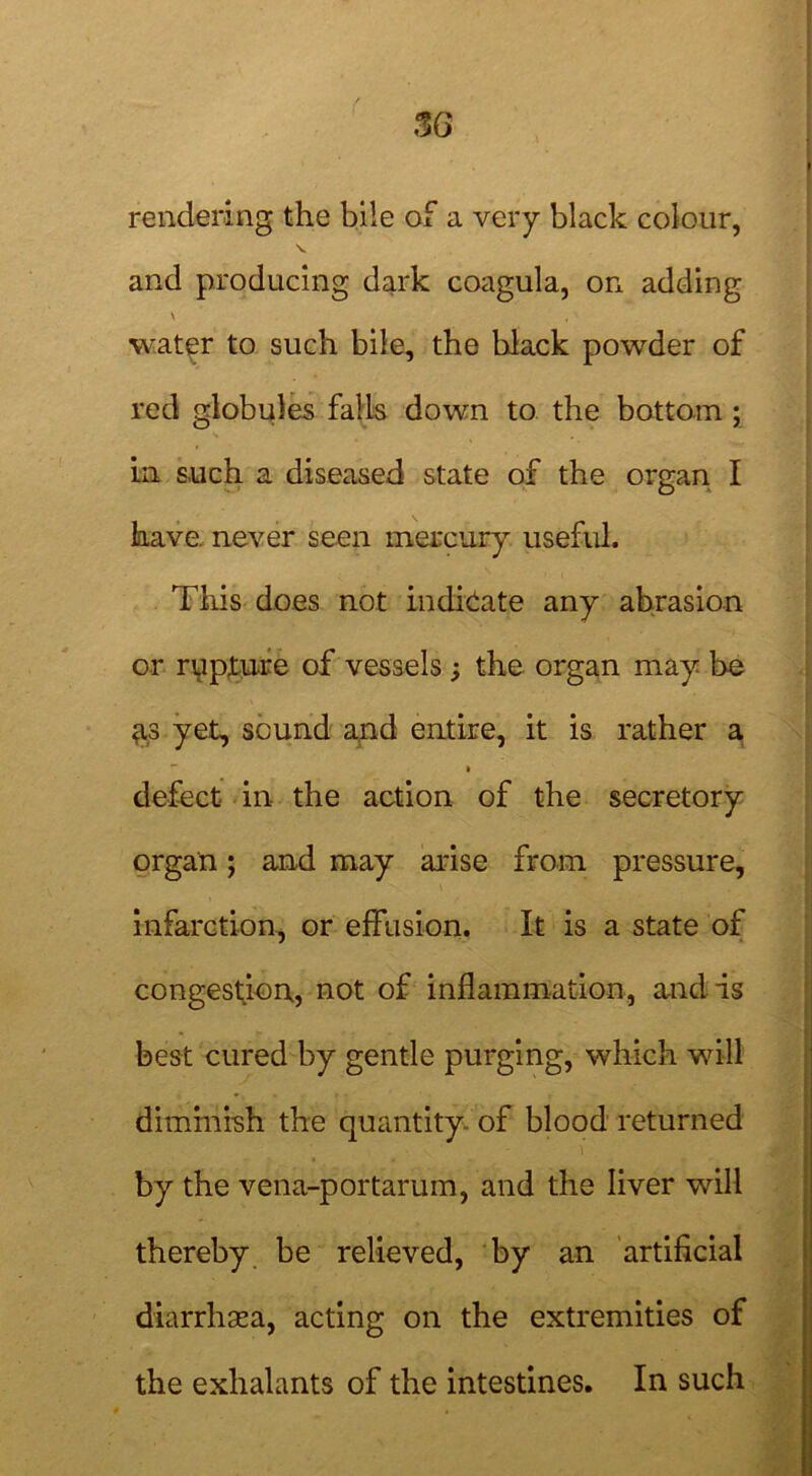 rendering the bile of a very black colour, and producing dark coagula, on adding ' water to such bile, the black powder of red globules falls down to the bottom ; in such a diseased state of the organ I have, never seen mercury useful. This does not indicate any abrasion or rypture of vessels; the organ may be 3.3 yet, sound and entire, it is rather a • defect in the action of the secretory organ; and may arise from pressure, infarction, or effusion. It is a state of congestion, not of inflammation, and is best cured by gentle purging, which will dimmish the quantity of blood returned by the vena-portarum, and the liver will thereby be relieved, by an artificial diarrhasa, acting on the extremities of the exhalants of the intestines. In such