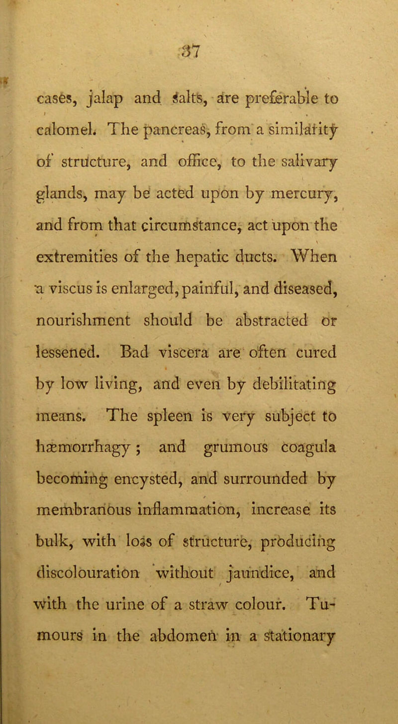 cases, jalap and Salts, are preferable to I , calomel. The pancreas, from a similarity of structure, and office, to the salivary- glands, may be acted upon by mercury, and from that circumstance, act upon the • . \ extremities of the hepatic ducts. When •a viscus is enlarged, painful, and diseased, nourishment should be abstracted or lessened. Bad viscera are often cured by low living, and even by debilitating means. The spleen is very subject to hasmorrhagy; and grumous coagula becoming encysted, and surrounded by / membranous inflammation, increase, its bulk, with loss of structure, producing discolouration without jaundice, and , / with the urine of a straw colour. Tu- mours in the abdomen in a stationary