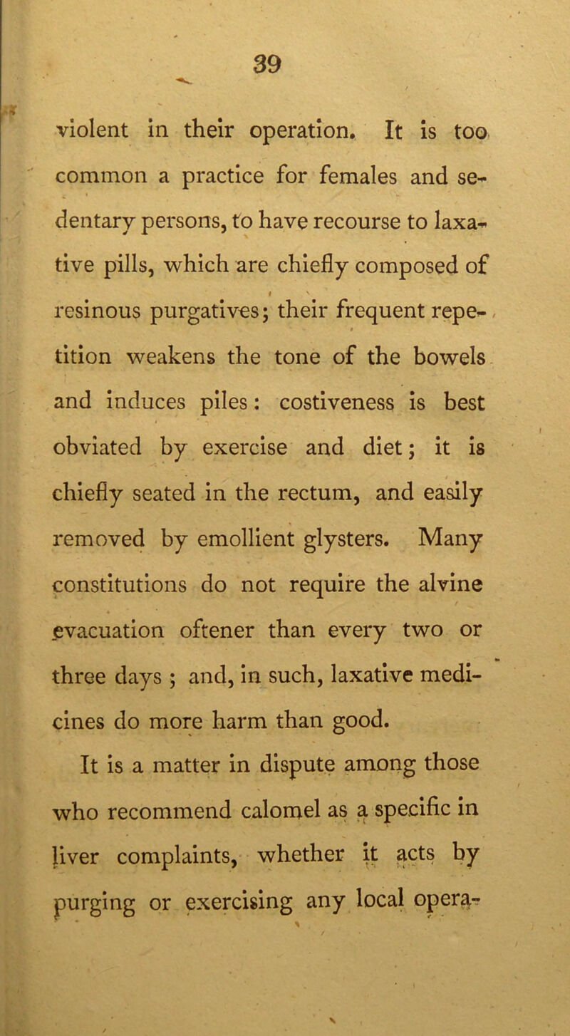 violent in their operation. It is too common a practice for females and se- dentary persons, to have recourse to laxa- tive pills, which are chiefly composed of i N resinous purgatives; their frequent repe- tition weakens the tone of the bowels and induces piles: costiveness is best obviated by exercise and diet; it is chiefly seated in the rectum, and easily removed by emollient glysters. Many constitutions do not require the alvine evacuation oftener than every two or three days ; and, in such, laxative medi- cines do more harm than good. It is a matter in dispute among those who recommend calomel as a specific in liver complaints, whether it acts by purging or exercising any local opera-