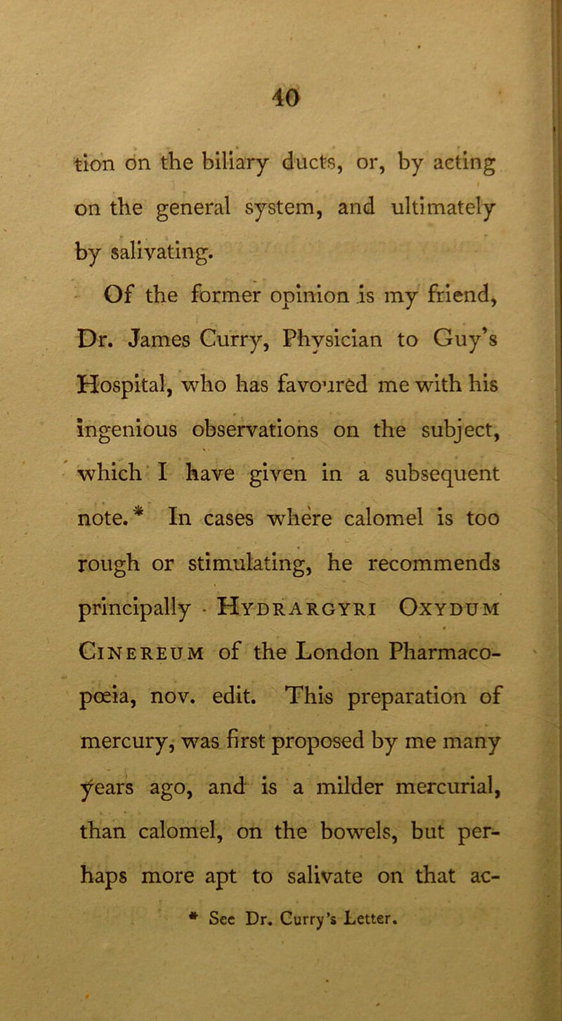 tion on the biliary ducts, or, by acting on the general system, and ultimately by salivating. Of the former opinion is my friend, Dr. James Curry, Physician to Guy’s Hospital, who has favoured me with his ingenious observations on the subject, which I have given in a subsequent note. * In cases where calomel is too rough or stimulating, he recommends principally - Hydrargyri Oxydum Cinereum of the London Pharmaco- poeia, nov. edit. This preparation of mercury, was first proposed by me many years ago, and is a milder mercurial, than calomel, on the bowels, but per- haps more apt to salivate on that ac- * See Dr. Curry’s Letter.