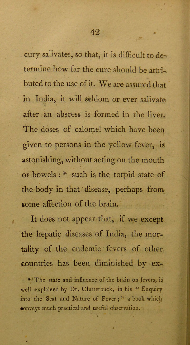 cury salivates, so that, it is difficult to de- termine how far the cure should be attrU buted to the use of it. We are assured that in India, it will seldom or ever salivate after an abscess is formed in the liver. The doses of calomel which have been given to persons in the yellow fever, is astonishing, without acting on the mouth or bowels : * such is the torpid state of the body in that * disease, perhaps from some affection of the brain. It does not appear that, if we except the hepatic diseases of India, the mor- tality of the endemic fevers of other countries has been diminished by ex- * The state and influence of the brain on fevers, is well explained by Dr. Clutterbuck, in his “ Enquiry into the Seat and Nature of Fever;” a book which f •onveys much practical and useful observation.