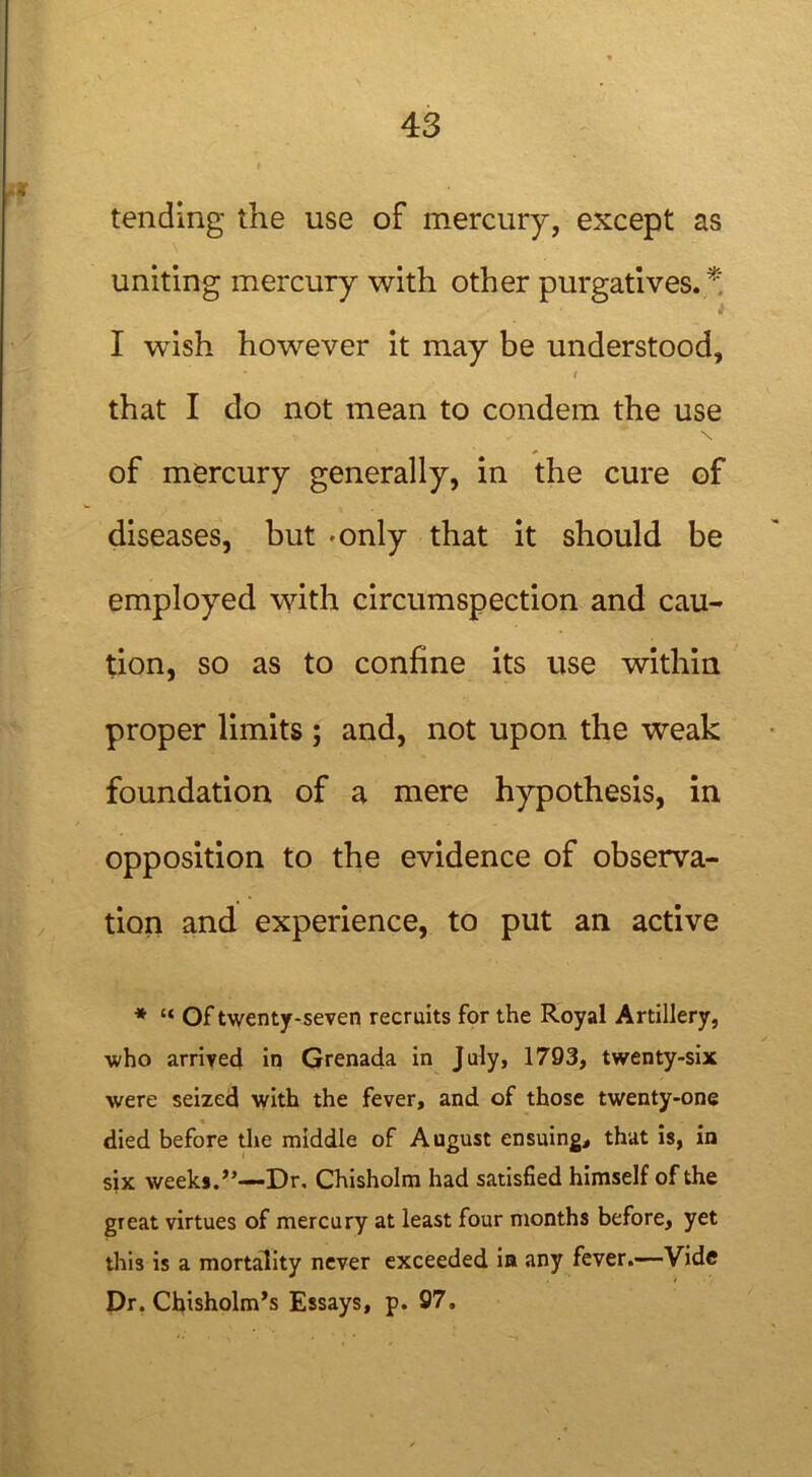 tending the use of mercury, except as uniting mercury with other purgatives.* I wish however it may be understood, r that I do not mean to condem the use of mercury generally, in the cure of diseases, but 'Only that it should be employed with circumspection and cau- tion, so as to confine its use within proper limits ; and, not upon the weak foundation of a mere hypothesis, in opposition to the evidence of observa- tion and experience, to put an active * “ Of twenty-seven recruits for the Royal Artillery, who arrived in Grenada in July, 1793, twenty-six were seized with the fever, and of those twenty-one died before the middle of August ensuing, that is, in six weeks.”—Dr, Chisholm had satisfied himself of the great virtues of mercury at least four months before, yet this is a mortality never exceeded in any fever.—Vide Dr. Chisholm's Essays, p. 97,