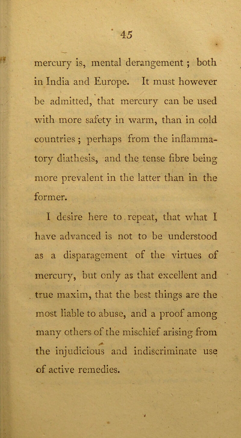 mercury is, mental derangement ; both . 1 1 in India and Europe. It must however be admitted, that mercury can be used with more safety in warm, than in cold countries ; perhaps from the inflamma- tory diathesis, and the tense fibre being more prevalent in the latter than in the former. I desire here to repeat, that what I have advanced is not to be understood as a disparagement of the virtues of mercury, but only as that excellent and true maxim, that the best things are the most liable to abuse, and a proof among many others of the mischief arising from i the injudicious and indiscriminate use of active remedies. 4