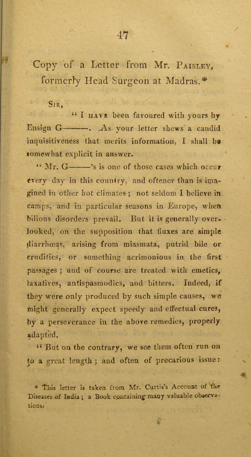 Copy of a Letter from Mr. Paisley, formerly Head Surgeon at Madras.* Sir, u I have been favoured with yours by Ensign G . .As your letter shews a candid inquisitiveness that merits information, I shall ba fomewhat explicit in answer. “ Mr. G ’s is one of those cases which occur every day in this country, and oftener than is ima- gined in other hot climates ; not seldom I believe in camps, and in particular seasons in Europe, when bilious disorders prevail. But it is generally over- looked, on the supposition that fluxes are simple diarrhoeas, arising from miasmata, putrid bile or crudities, or something acrimonious in the first passages ; and of course are treated with emetics, laxatives, antispasmodics, and bitters. Indeed, if they were only produced by such simple causes, vrc might generally expect speedy and effectual cures, by a perseverance in the above remedies, properly adapted. te But on the contrary, we see them often run on to a great length ; and often of precarious issue: * This letter is taken from Mr. Curtis’s Account of the Diseases of India ; a Book c.ontaining' many valuable observa- tions.'