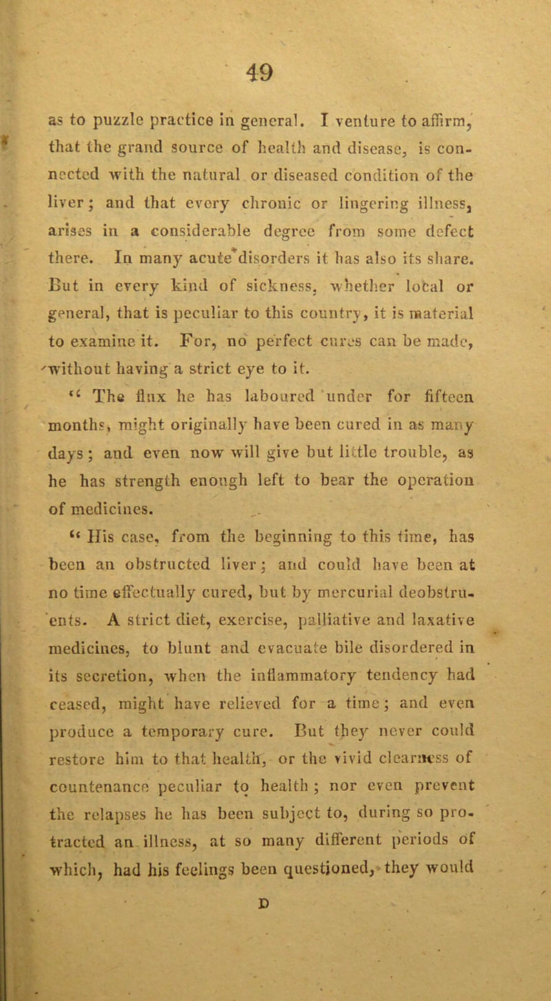 as to puzzle practice in general. I venture to affirm, that the grand source of health and disease, is con- nected with the natural or diseased condition of the liver; and that every chronic or lingering illness, arises in a considerable degree from some defect there. In many acute*disorders it has also its share. But in every kind of sickness, whether local or general, that is peculiar to this country, it is material to examine it. For, no perfect cures can be made, 'Without having a strict eye to it. lC The flux he has laboured under for fifteen months, might originally have been cured in as many days ; and even now will give but little trouble, as he has strength enough left to bear the operation of medicines. His case, from the beginning to this time, has been an obstructed liver; and could have been at no time effectually cured, but by mercurial deobstru- ents. A strict diet, exercise, palliative and laxative medicines, to blunt and evacuate bile disordered in its secretion, when the inflammatory tendency had ceased, might have relieved for a time; and even produce a temporary cure. But they never could restore him to that heal tit, or the vivid clearness of countenance peculiar to health ; nor even prevent the relapses he has been subject to, during so pro- tracted an illness, at so many different periods of which, had his feelings been questioned, they would D
