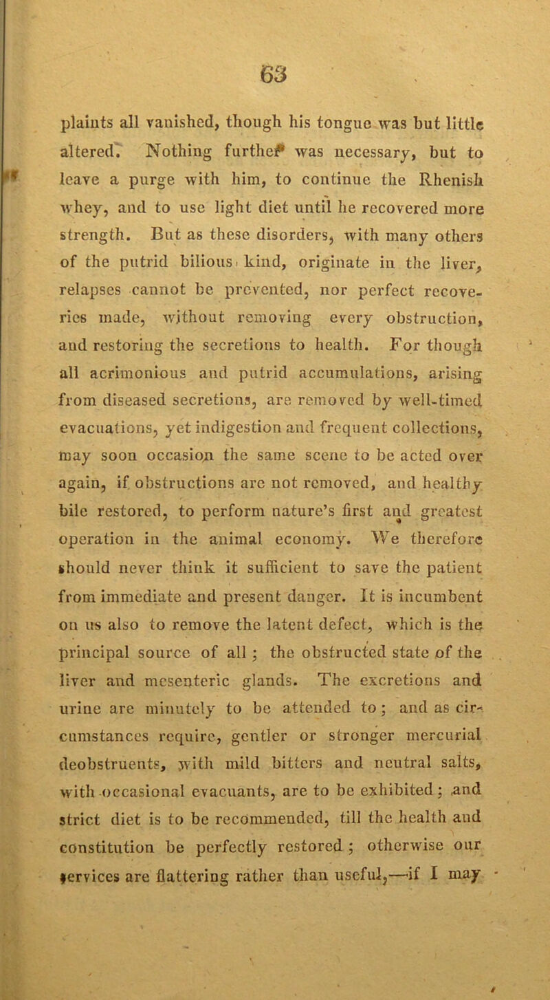 plaints all vanished, though his tongue was but little altered. Nothing furthef* was necessary, but to leave a purge with him, to continue the Rhenish whey, and to use light diet until he recovered more strength. But as these disorders, with many others of the putrid bilious, kind, originate in the liver, relapses cannot be prevented, nor perfect recove- ries made, without removing every obstruction, and restoring the secretions to health. For though all acrimonious and putrid accumulations, arising from diseased secretions, are removed by well-timed evacuations, yet indigestion and frequent collections, may soon occasion the same scene to be acted over again, if obstructions arc not removed, and healthy bile restored, to perform nature’s first and greatest operation in the animal economy. We therefore should never think it sufficient to save the patient from immediate and present danger. It is incumbent on us also to remove the latent defect, which is the principal source of all ; the obstructed state of the liver and mesenteric glands. The excretions and urine are minutely to be attended to; and as cir- cumstances require, gentler or stronger mercurial deobstruents, with mild bitters and neutral salts, with occasional evacuants, are to be exhibited; ,and strict diet is to be recommended, till the health and constitution be perfectly restored ; otherwise our fervices are flattering rather than useful,—if I may • i