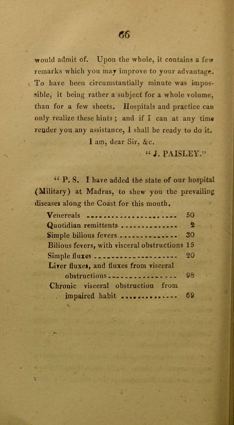 (56 would admit of. Upon the whole, it contains a few remarks which you may improve to your advantage. \ To have been circumstantially minute was impos- sible, it being rather a subject for a whole volume, than for a few sheets. Hospitals and practice can only realize these hints ; and if I can at any time reader you any assistance, I shall be ready to do it. I am, dear Sir, &c. « J. PAISLEY.” (e P. S. I have added the state of our hospital (Military) at Madras, to shew you the prevailing diseases along the Coast for this month. Venereals 50 Quotidian remittents 2 Simple bilious fevers ........ SO Bilious fevers, with visceral obstructions 15 Simple fluxes 20 Liver fluxes, and fluxes from visceral obstructions 98 Chronic visceral obstruction from impaired habit .............. 69