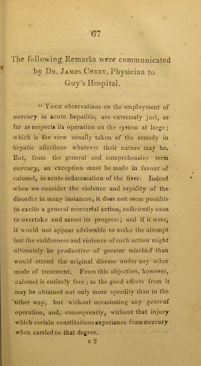 The following Remarks were communicated by Dr. James Curry, Physician to Guy’s Hospital. u Your observations on the employment of mercury in acute hepatitis, are extremely just, as far as respect* its operation on the system at large ; Avhich is the view usually taken of the remedy in hepatic affections whatever their nature may be. But, from the general and comprehensive term mercury, an exception must be made in favour of calomel, in acute inflammation of the liver. Indeed when we consider the violence and rapidity of the disorder in many instances, it does not seem possible to excite a general mercurial action, sufficiently soon to overtake and arrest its progress; and if it were, it would not appear adviseable to make the attempt lest the suddenness and violence of such action might ultimately be productive of greater mischief than would attend the original disease under any other mode of treatment. From this objection, however, calomel is entirely free; as the good effects from it may be obtained not only more speedily than in the other way, but without occasioning any general operation, and, consequently, without that injury which certain constitutions experience frommercury when carried to that degree. e 2