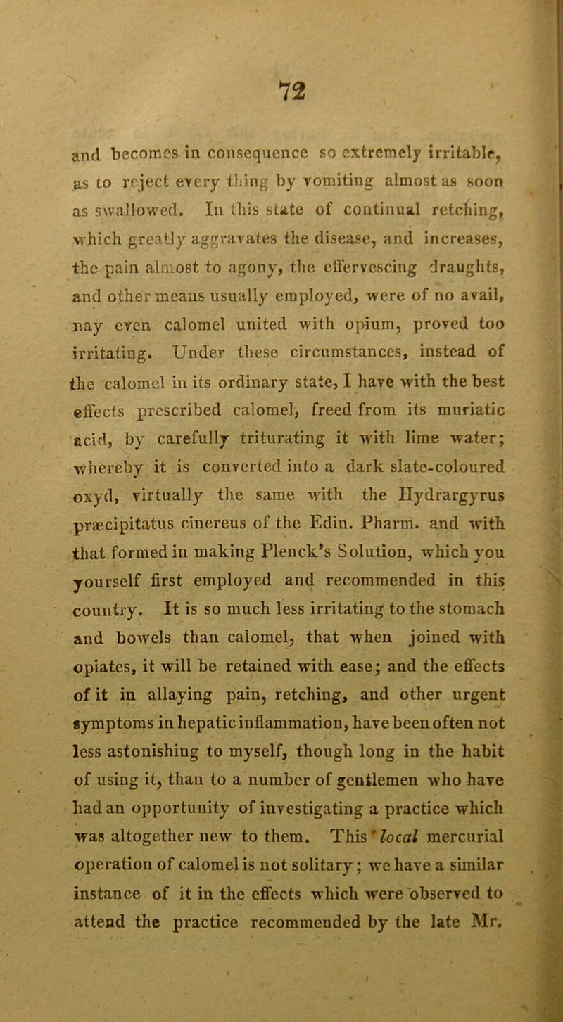 and becomes in consequence so extremely irritable, as to reject every thing by vomiting almost as soon as swallowed. In this state of continual retching, which greatly aggravates the disease, and increases, the pain almost to agony, the effervescing draughts, and other means usually employed, were of no avail, nay even calomel united with opium, proved too irritating. Under these circumstances, instead of the calomel in its ordinary state, I have with the best effects prescribed calomel, freed from its muriatic acid, by carefully triturating it with lime water; whereby it is converted into a dark slate-coloured oxyd, virtually the same with the Hydrargyrus praecipitatus cinereus of the Edin. Pharm. and with that formed in making Plenck’s Solution, which you yourself first employed and recommended in this country. It is so much less irritating to the stomach and bowels than calomel, that when joined with opiates, it will be retained with ease; and the effects of it in allaying pain, retching, and other urgent symptoms in hepatic inflammation, have been often not less astonishing to myself, though long in the habit of using it, than to a number of gentlemen who have had an opportunity of investigating a practice which was altogether new to them. This local mercurial operation of calomel is not solitary; we have a similar instance of it in the effects which -were observed to attend the practice recommended by the late Mr. /