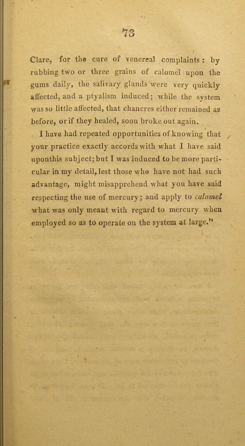 Clare, for the cure of venereal complaints : by rubbing two or three grains of calomel upon the gums daily, the salivary glands were very quickly affected, and a ptyalism induced; while the system was so little affected, that chancres either remained as before, or if they healed, soon broke out again. I have had repeated opportunities of knowing that your practice exactly accords with what I have said uponthis subject; but I was induced to be more parti- cular in my detail, lest those who have not had such advantage, might misapprehend what you have said respecting the use of mercury; and apply to calomel what was only meant with regard to mercury when employed so as to operate on the system at large.”