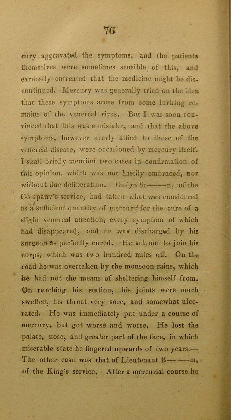 cury aggravated the symptoms, and the patients themselves were sometimes sensible of this, and earnestly entreated that the medicine might be dis- continued. Mercury was generally tried on the idea that these symptoms arose from some lurking re- mains of the venereal virus. But I was soon con- vinced that this was a mistake, and that the above symptoms, however nearly allied to those of the venereal disease, were occasioned by mercury itself. 1 shall bricily mention two cases in confirmation of this opinion, which was not hastily embraced, nor without due deliberation. Ensign St n, of the Company’s service, had taken what was considered as a sufficient quantity of mercury for the cure of a slight venereal affection, every symptom of which had disappeared, and he was discharged by his surgeon as perfectly cured. He set out to join his corps, which was two hundred miles otT. On the road he was overtaken by the monsoon rains, which he had not the means of sheltering himself from. On reaching his station, his joints were much swelled, his throat very sore, and somewhat ulce- rated. He nas immediately put under a course of mercury, but got worsd and M'orse. He lost the palate, nose, and greater part of the face, in which miserable state he lingered upwards of two years.— The other case was that of Lieutenant B— m, of the King’s service. After a mercurial course ho