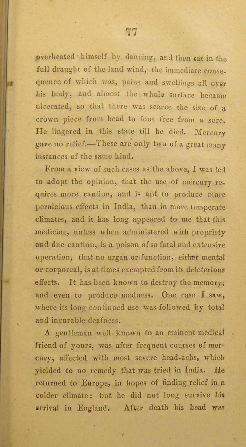 overheated himself by dancing, and then sat in the full draught of the land wind, the immediate conse- [jjtir quence of which was, pains and swellings all over his body, and almost the whole surface became ulcerated, so that there was scarce the sise of a crown piece from head to foot free from a sore. (He lingered in this state till he died. Mercury gave no relief.—These are only two of a great many instances of the same kind. From a view of such, cases as the above, I was led to adopt the opinion, that the use of mercury re- quires more caution, and is apt to produce more pernicious effects in India, than in more temperate climates, and it has long appeared to me that this medicine, unless when administered with propriety and due caution, is a poison of so fatal and extensive operation, that no organ or function, either mental or corporeal, is at times exempted from its deleterious effects. It has been known to destroy the memory, and even to produce madness. One case I saw, where its long continued use was followed by total and incurable deafness. A gentleman well known to an eminent medical friend of yours, was after frequent courses of mer- cury, affected with most severe head-achs, which yielded to no remedy that was tried in India. He returned to Europe, in hopes of finding relief in a colder climate: but he did not long survive his arrival in England. After death his head was