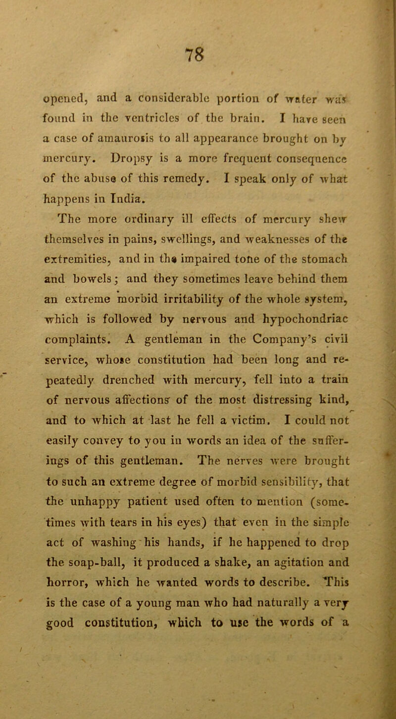 opened, and a considerable portion of water was found in the ventricles of the brain. I have seen a case of amaurosis to all appearance brought on by mercury. Dropsy is a more frequent consequence of the abuse of this remedy. I speak only of what happens in India. The more ordinary ill effects of mercury shew themselves in pains, swellings, and weaknesses of the extremities, and in the impaired tone of the stomach and bowels; and they sometimes leave behind them an extreme morbid irritability of the whole system, which is followed by nervous and hypochondriac complaints. A gentleman in the Company’s civil service, whose constitution had been long and re- peatedly drenched with mercury, fell into a train of nervous affections' of the most distressing kind, and to which at last he fell a victim. I could not easily convey to you in words an idea of the suffer- ings of this gentleman. The nerves were brought to such an extreme degree of morbid sensibility, that the unhappy patient used often to mention (some- times with tears in his eyes) that even in the simple act of washing his hands, if he happened to drop the soap-ball, it produced a shake, an agitation and horror, wrhich he wanted words to describe. This is the case of a young man who had naturally a very good constitution, which to use the words of a