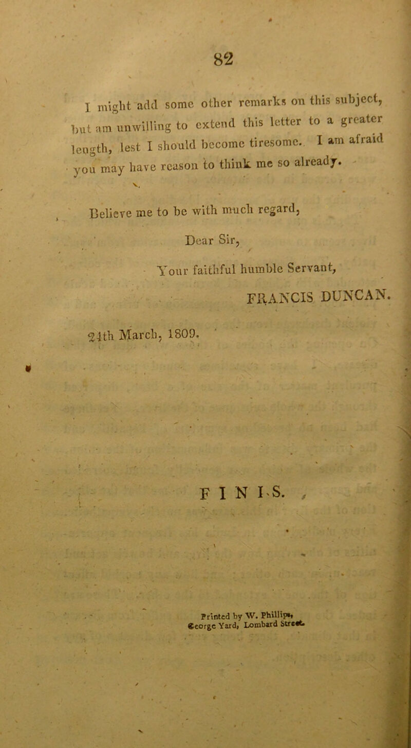 I might add some other remarks on this subject, but am unwilling to extend this letter to a greater length, lest I should become tiresome. I am afraid you may have reason to think me so already. V, Believe me to be with much regard, Dear Sir, Your faithful humble Servant, FRANCIS DUNCAN. ^4th March, 1809. fin i s. , Printed by W. Phillip*, George Yard» Lombard Stretfc.