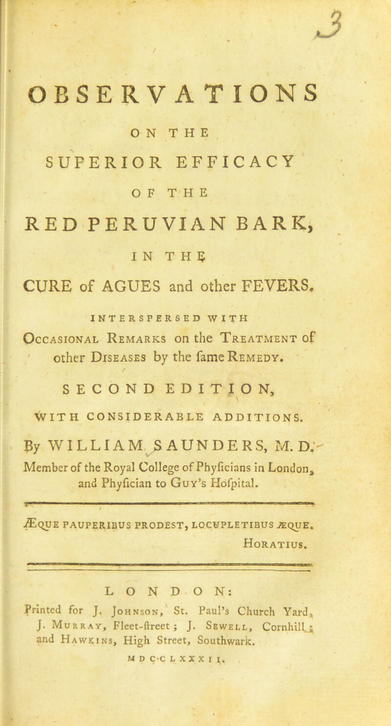 J OBSERVATIONS ON THE SUPERIOR EFFICACY OF THE RED PERUVIAN BARK, IN T H 5 CURE of AGUES and other FEVERS. ' INTERSPERSED WITH Occasional Remarks on the Treatment of other Diseases by the fame Remedy. SECONDEDITION, WITH CONSIDERABLE ADDITIONS. . By WILLIAM SAUNDERS, M. D.’- Member of the Royal College of Phyficians in London, and Phyfician to Guy’s Hdfpital. I ■ * ■ ■ ; ■' I ■ ■ ■ I 11^ .^qUE PAUPERIBUS PRODEST, LOCUPLETIBUS JEqUE. Horatius, LONDON: Printed for J. Johnson,' St. Paul’s Church Yard, J. Murray, Fleet-ftreet; J. Sewell, Cornhill,.; and Hawkins, High Street, Southwark.