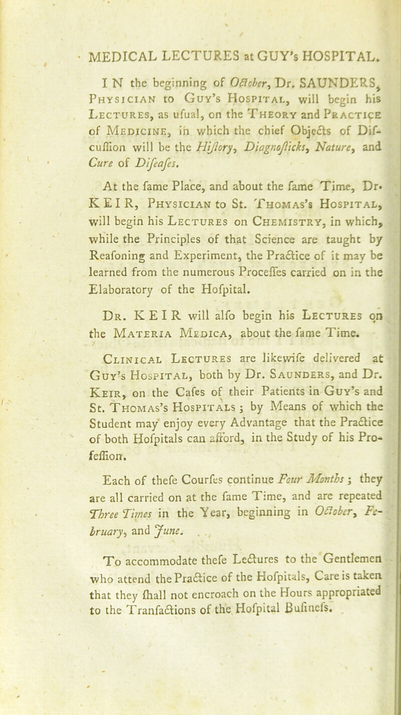 > MEDICAL LECTURES atGUY’s HOSPITAL. I N the beginning of OSIoher, Dr. SAUNDERS^ Physician to Guv’s Hospital, will begin his Lectures, as ufual, on the Theory and PRACT19E of Medicine, in which the chief Obje£ls of Dif- cuflion will be the Hijiory^ Diagnoji'icks^ Nature^ and Cure of Dtfeafes. At the fame Place, and about the fame Time, Dr* KEIR, Physician to St. Thomas’s Hospital, will begin his Lectures on Chemistry, in which, while the Principles of that Science are taught by Reafoning and Experiment, the Praftice of it may be learned from the numerous Proceffes carried on in the Elaboratory of the Hofpital. Dr. KEIR will alfo begin his Lectures on the Materia Medica, about the fame Time. Clinical Lectures are likewife delivered at Guy’s Hospital, both by Dr. Saunders, and Dr. Keir, on the Cafes of their Patients in Guy’s and St. Thomas’s Hospitals ; by Means of which the Student may enjoy every Advantage that the Pradlice of both Hofpitals can afford, in the Study of his Pro- feflion. Each of thefe Courfes continue Four Months; they are all carried on at the fame Time, and are repeated Three Times in the Y ear, beginning in OSlober^ Fe- bruary^ and June. , To accommodate thefe Leftures to the Gentlemen who attend thePraftice of the Hofpitals, Care is taken that they fliall not encroach on the Hours appropriated to the Tranfaflions of the Hofpital Bufincfs.