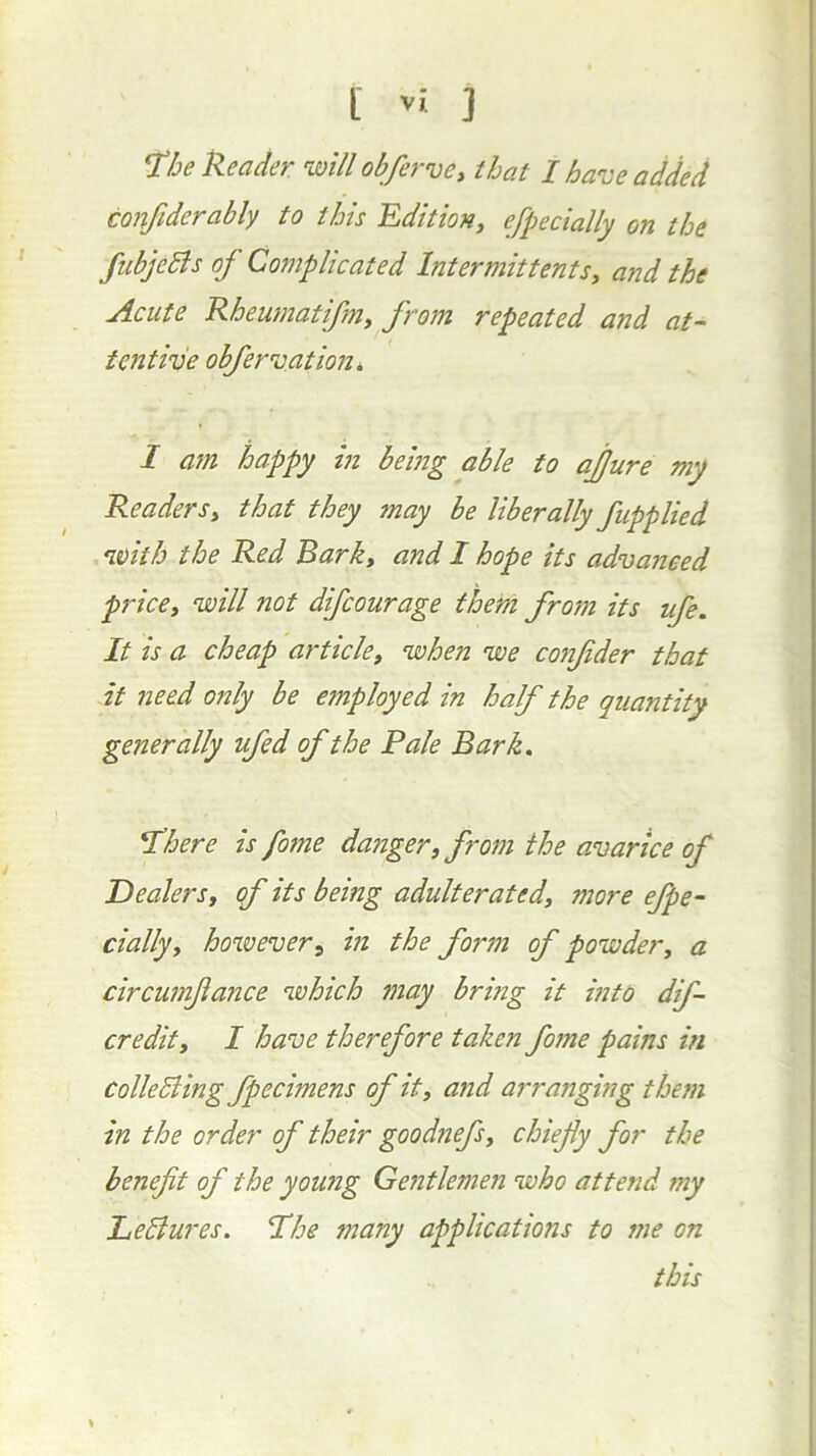 T!he Header will obferve^ that I have added confiderably to this Editiony efpecially on the fubjeBs oj Complicated IntermittentSy and the Acute Rheumatifmy from repeated and at- tentive obfervation, I ajn happy in being able to ajjure my Readersy that they may be liberally fupplied nvitb the Red Bark, and I hope its advanced pricey will not difcourage them frojn its ufe. It is a cheap articley when we conjider that it need only be employed in half the quantity generally ufed of the Pale Bark. sphere is fome danger, from the avarice of Dealers, of its being adulterated, more efpe- cially, hovoever, in the form of powder, a circumfance which may bring it into dif- credity I have therefore taken fome pains in colleEiing fpecimens of it, and arranging them in the order of their goodnefs, chiefy for the benefit of the young Gentlemen who attend my Leblures. Phe many applications to me on this