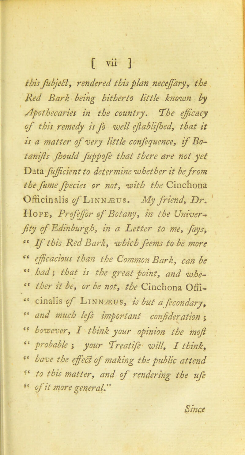 this fubjeBy rendered this plan necejfaryy the, Red Bark being hitherto little known by I Apothecaries in the country. The efficacy of this remedy is fo well efabliffiedy that it is a matter of very little confequencey if Bo- tan fs fhould fuppofe that there are not yet Data fufficient to determine whether it befrom the fame fpecies or noty with the Cinchona Officinalis ^Linn-®us. My friendy Dr. ' Hope, Profeffior of Botanyy in the Univer-^ fity of Edinburghy in a Better to mCy faysy “ If this Red Barky which feems to be more “ efficacious than the Common Barky can be “ had j that is the great pointy and whe- ther it bey or be noty the Cinchona Offi- cinalis of LiNNu3iUS, is but afecondary, “ and much lefs important conf deration 5 ** howevery 1 think your opinion the mof probable ; your Treatife willy I thinky have the effedi of making the public attend to this mattery and of rendering the ufe of it more general. \ • Since