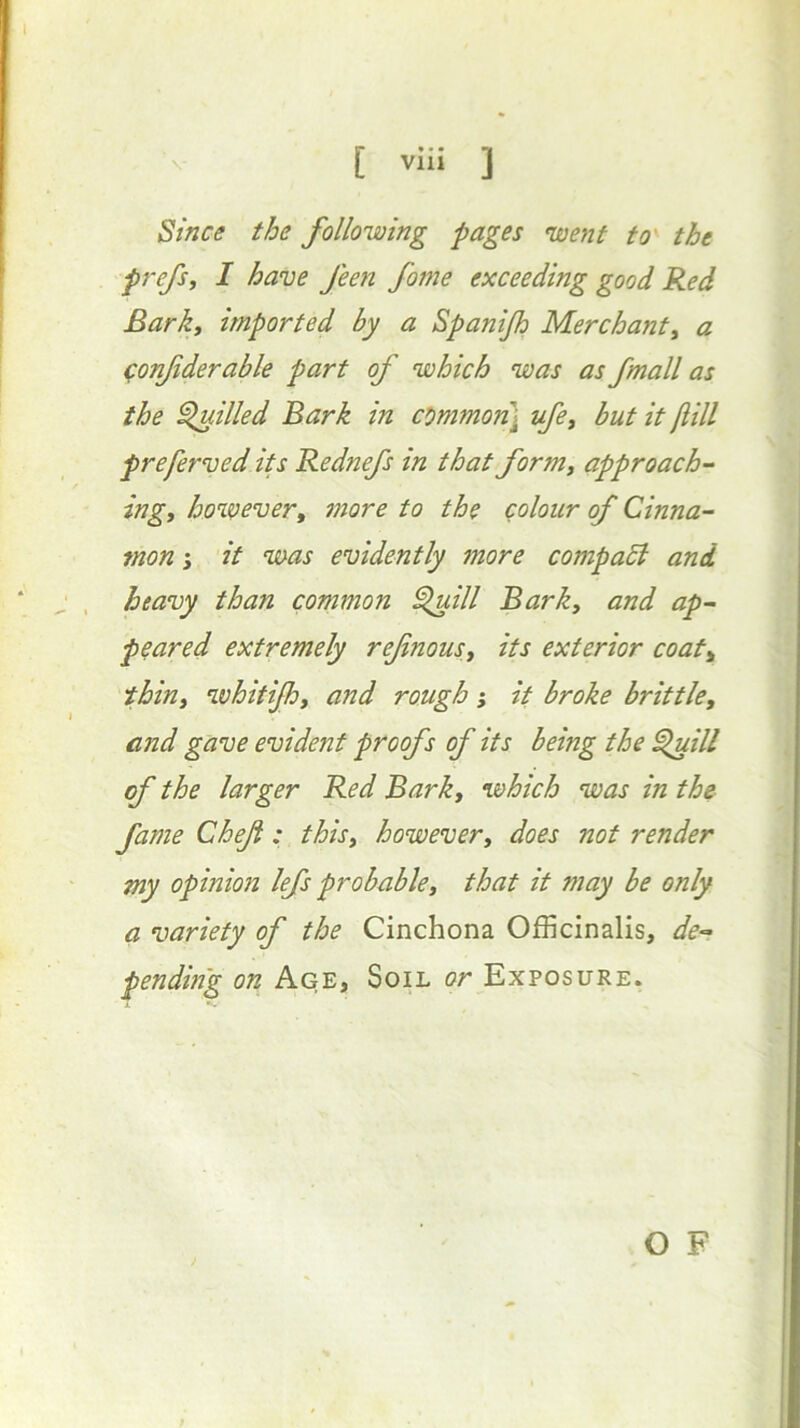 Since the following pages went to^ the prefSf I have feen fome exceeding good Red Bark, imported by a Spanijh Merchant, a ^onfderable part of which was as fmall as the filled Bark in ct>mmo?i] ufe, but it fiill preferved its Rednefs in that form, approach- ing, however, more to the colour of Cinna- mon it was evidently more compadl and heavy than common ^ill Bark, and ap- peared extremely ref nous, its exterior coat, thin, whitifh, and rough} it broke brittle, and gave evident proofs of its being the ^ill of the larger Red Bark, which was in the fame Chef : this, however, does not render my opinion lefs probable, that it may be only a variety of the Cinchona Officinalis, de- pending on Age, Soil or Exposure. O F