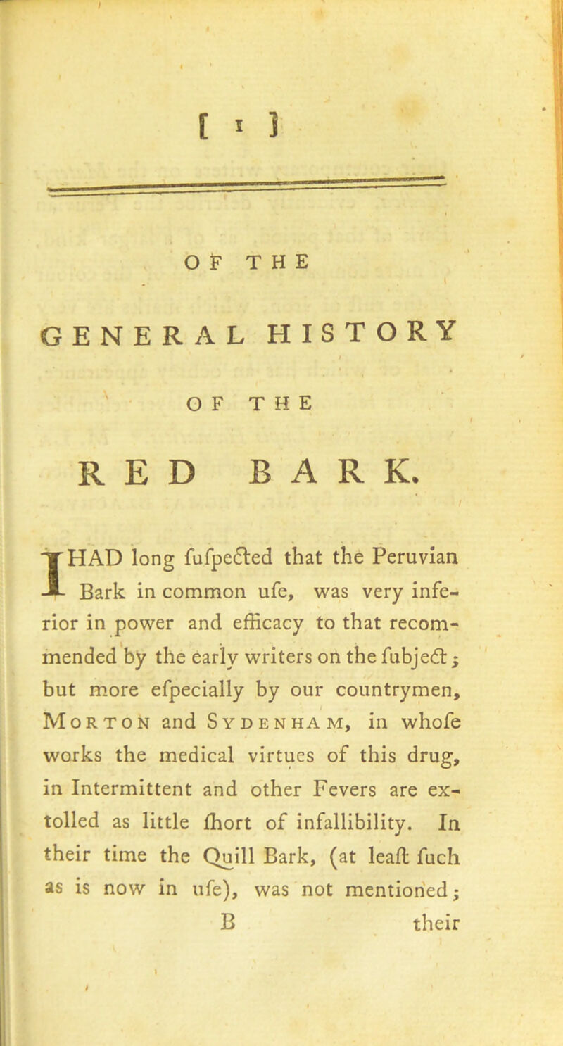 r / ( ' 1 OF THE \ GENERAL HISTORY ' O F T H E RED BARK. I HAD long fufpe6led that the Peruvian Bark In common ufe, was very Infe- rior in power and efficacy to that recom- mended by the early writers on the fubjed:; but more efpecially by our countrymen, Morton and Sydenham, in whofe works the medical virtues of this drug, in Intermittent and other Fevers are ex- tolled as little ffiort of infallibility. In their time the Quill Bark, (at leafl fuch as is now in ufe), was not mentioned; B their