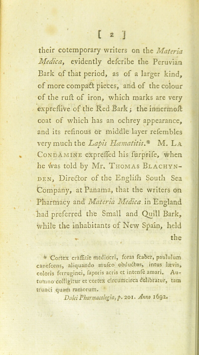 [ J their cotemporary writers on the Materia Medica^ evidently defcribe the Peruvian Bark of that period, as of a larger kind, ^ I of more compacft pieces, and of the colour of the ruft of iron, which marks are very expreflive of the Red Bark; the innermoft coat of which has an ochrey appearance, and its refinous or middle layer refembles very much the Lapis Hmnatitis* M. La CoNDAMiNE exprefled his furprife, when he was told by Mr» Thomas Blachyn- DEN, Diredior of the Englilh South Sea Company, at Panama, that the writers on Pharmacy and Materia Medica in England had preferred the Small and Quill Bark, while the inhabitants of New Spain, held . the 4 * Cortex craffitle mediocri, foras fcaber, paululum canefcens, aliquando mufco obdudlus, intus laevis, coloris ferruginei, faporis acris et intenfe amari. Au- tumno coHigitUr et cortex drcumcirca delibratur, tam trunci quain ramorum. DaleiPha7-fiiacBhg}a,p.20i, Anno 1692*