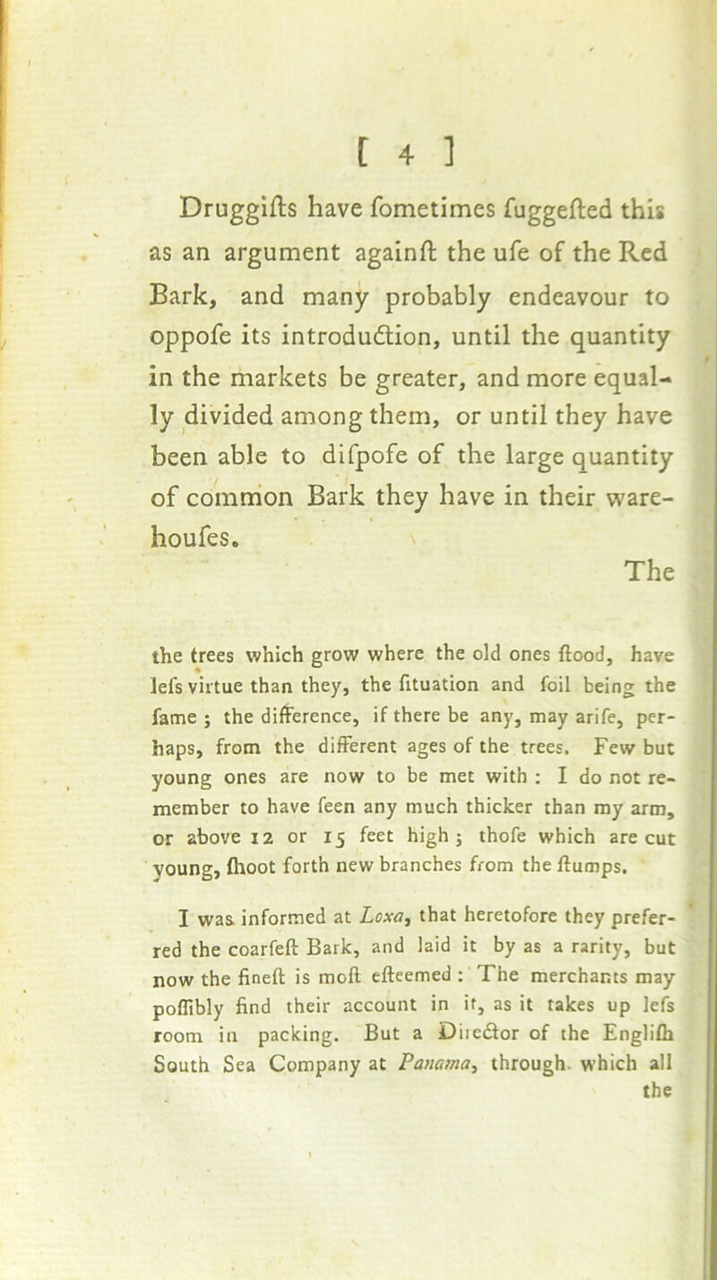 Drugglfts have fometimes fuggefted this as an argument againft the ufe of the Red Bark, and many probably endeavour to oppofe its introduction, until the quantity in the markets be greater, and more equal- ly divided among them, or until they have been able to difpofe of the large quantity of comrhon Bark they have in their ware- houfes. The the trees v?hlch grow where the old ones flood, have Ids virtue than they, the fltuation and foil being the fame j the difference, if there be any, may arife, per- haps, from the different ages of the trees. Few but young ones are now to be met with ; I do not re- member to have feen any much thicker than ray arm, or above 12 or 15 feet high j thofe which are cut young, flioot forth new branches from the flumps. I was informed at Loxa, that heretofore they prefer- red the coarfefl Bark, and laid it by as a rarity, but now the fineft is moft efteemed : The merchants may poflibly find their account in if, as it takes up lefs room in packing. But a Diiedor of the Englifh South Sea Company at Panatna^ through, which all