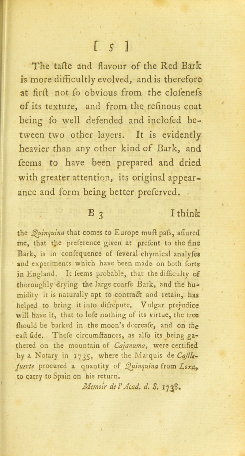 » [ ^ ] The taflie and flavour of the Red Bark is more difficultly evolved, and is therefore at firfl: not fo obvious from the clofenefs of its texture, and from the. refinous coat being fo well defended and inclofed be- tween two other layers. It is evidently heavier than any other kind of Bark, and feems to have been prepared and dried with greater attention, its original appear- ance and form being better preferved. B 3 I think the ^inqulna that comes to Europe mull pafs, allured me, that tjie preference given at prefent to the fine Bark, is in confequence of feveral chymical anaTyfes ' and experiments which have been made on both forts in England. It feems probable, that the difficulty of thoroughly drying the large coarfe Bark, and the hu- midity it is naturally apt to contra<Sl and retain, has helped to bring it into difreputc. Vulgar prejudice will have it, that to lofe nothing of its virtue, the tree Ihould be barked in the moon’s decreafe, and on the eaft fide. Thefe circumftaoces, as alfo its being ga- thered on the mountain of Cajanuma^ were certified by a Notary in 1735, where the Marquis Aq CajUe- juerte procured a quantity of ^tnquina from LoxOy to carry to Spain on bis return. Memoir deV Acad, d, S. 1738.