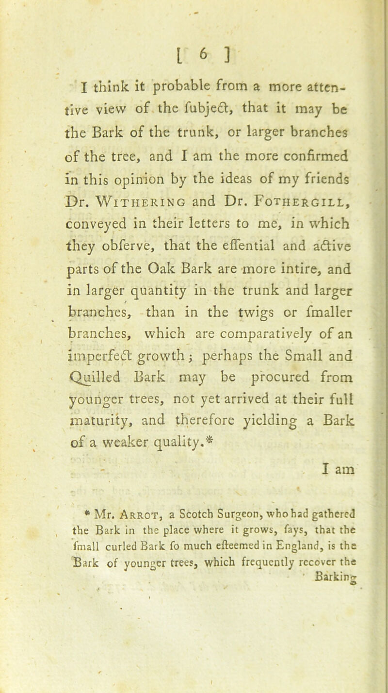 I think it probable from a more atten- tive view of the fubjedt, that it may be the Bark of the trunk, or larger branches of the tree, and I am the more confirmed in this opinion by the ideas of my friends Dr. Withering and Dr. Fothergill, conveyed in their letters to me, in which they obferve, that the eflential and adtive parts of the Oak Bark are more intire, and in larger quantity in the trunk and larger f branches, than in the twigs or fmaller branches, which are comparatively of an imperfedt growth perhaps the Small and Quilled Bark may be procured from younger trees, not yet arrived at their full maturity, and therefore yielding a Bark of a weaker quality.* I am * Mr. Arrot, a Scotch Surgeon, whohad gathered the Bark in the place where it grows, fays, that the fmall curled Bark fo much efteemed in England, is the Bark of younger trees, which frequently recover the ' Barkin'^