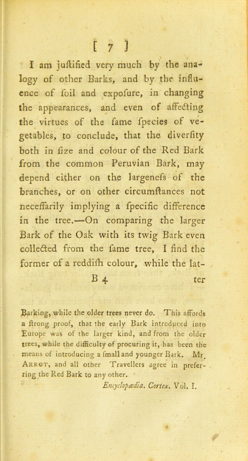 I am juflified very much by the ana- logy of other Barks, and by the influ- ence of foil and expofure, in changing the appearances, and even of affeding the virtues of the fame fpecies of ve- getables, to conclude, that the diverfity both in lize and colour of the Red Bark from the common Peruvian Bark, may depend either on the largenefs of the branches, or on other circumftances not neceffarily implying a fpecific difference in the tree.—On comparing the larger Bark of the Oak with its twig Bark even colleded from the fame tree, I find the former of a reddifh colour, while the lat- B 4 ter Barking, while the older trees never do. This affords a ftrong proof, that the early Bark introduced into Europe was of the larger kind, and from the older trees, while the difficulty of procuring it, has been the means of introducing a fmalland younger Bark. Mr. Arrot, and all other Travellers agree in prefer- ring the Red Bark to any other. • Encyclopadia. Cortex. Vol. I.