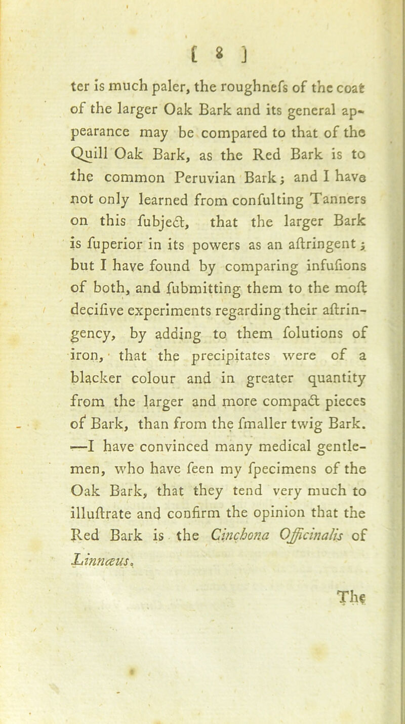 ter Is much paler, the roughnefs of the coat of the larger Oak Bark and its general ap- pearance may be compared to that of the Quill Oak Bark, as the Red Bark is to the common Peruvian Bark i and I have not only learned from confulting Tanners on this fubjedl, that the larger Bark is fuperior in its powers as an aftringent} but I have found by comparing infulions of both, and fubmitting them to the moft decilive experiments regarding their aftrin- gency, by adding to them folutions of iron,' that the precipitates were of a hUcker colour and in greater quantity from the larger and more compadl pieces of Bark, than from the fmaller twig Bark. •—I have convinced many medical gentle- men, who have feen my fpecimens of the Oak Bark, that they tend very much to illuftrate and confirm the opinion that the Red Bark is the Cinchona Officinalis of Ltinncsus,