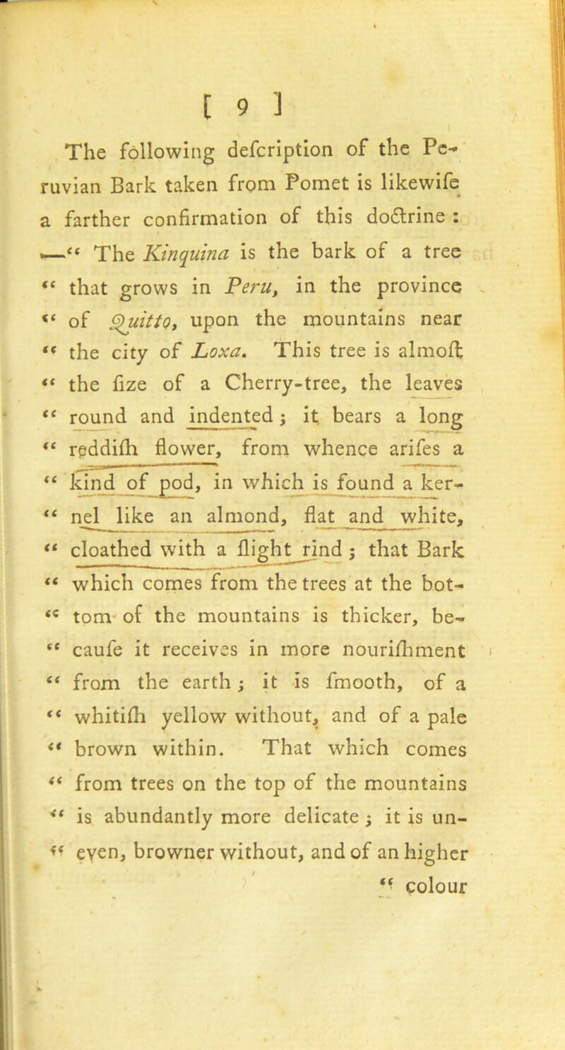 The following defcriptlon of the Pe- ruvian Bark taken from Pomet is likewife a farther confirmation of this dodlrine : “ The Kinquina is the bark of a tree “ that grows in Peru, in the province “ of SluittQi upon the mountains near the city of Loxa, This tree is almoft the fize of a Cherry-tree, the leaves “ round and indented; it bears a long rgddifh flower, from whence arifes a whi^ is found a ker- nel like an almond, fla^ jind white, “ cloathed with a flightjjnd ; that Bark which comes from the trees at the bot- tom-of the mountains is thicker, be- “ caufe it receives in more nourifhment “ from the earth; it is fmooth, of a ** whitifli yellow without, and of a pale ** brown within. That which comes ** from trees on the top of the mountains ** is abundantly more delicate ; it is un- << even, browner without, and of an higher I *■ colour