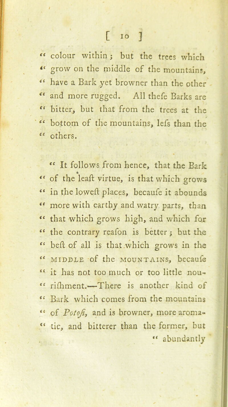 €( 4( <C €S ' €C <c if ce €f if €( if if a if if if I [ 10 ] colour within; but the trees which grow on the middle of the mountains, have a Bark yet browner than the other and more rugged. All thefe Barks are bitter, but that from the trees at the bottom of the mountains, lefs than the others. It follows from hence, that the Bark of the leaft virtue, is that which grows in the loweft places, becaufe it abounds more with earthy and watry parts, than that which grows high, and which for the contrary reafon is better j but the beft of all is that .which grows in the MIDDLE of the MOUNTAINS, becaufe it has not too much or too little nou- rilhment.—There is another kind of Bark which comes from the mountains of Potofi^ and is browner, more aroma- tic, and bitterer than the former, but “ abundantly