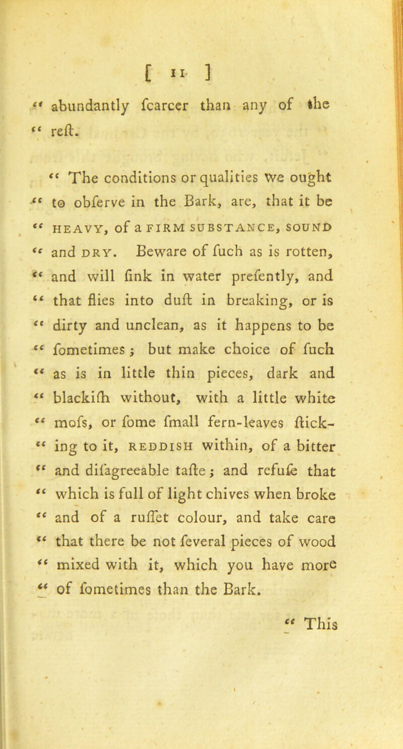abundantly fcarccr than any of the “ reft. “ The conditions or qualities We ought to obferve in the Bark, are, that it be ** HEAVY, of a FIRM SUBSTANCE, SOUND and DRY. Beware of fuch as is rotten, ** and will fink in water prefently, and “ that flies into duft in breaking, or is “ dirty and unclean, as it happens to be “ fometimes j but make choice of fuch “ as is in little thin pieces, dark and ** blackifti without, with a little white “ mofs, or fome fmall fern-leaves ftick- ** ing to it, REDDISH within, of a bitter^ ** and difagreeable tafte; and refufe that “ which is full of light chives when broke “ and of a rufibt colour, and take care that there be not feveral pieces of wood mixed with it, which you have more “ of fometimes than the Bark. ee This