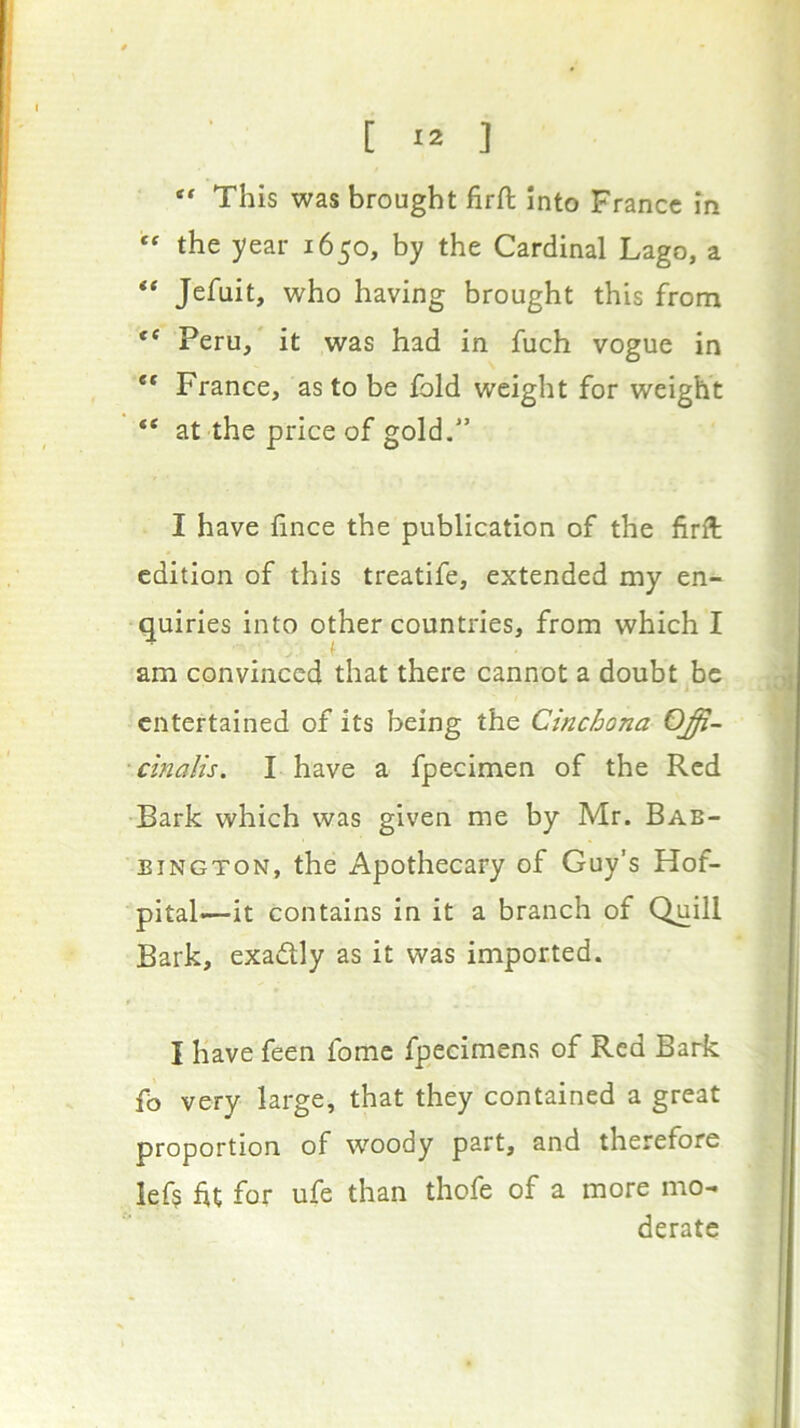 This was brought firfi: into France in “ the year 1650, by the Cardinal Lago, a “ Jefuit, who having brought this from ** Peru/ it was had in fuch vogue in ** France, as to be Ibid weight for weight “ at the price of gold.” I have fince the publication of the firll edition of this treatife, extended my en- quiries into other countries, from which I am convinced that there cannot a doubt be entertained of its being the Cinchona OJi- ■cinalis. I have a fpecimen of the Red Bark which was given me by Mr. Bab- BiNGTON, the Apothecary of Guy’s Hof- pital*—it contains in it a branch of Quill Bark, exadlly as it was imported. I have feen fome fpecimens of Red Bark fb very large, that they contained a great proportion of woody part, and therefore lef$ ht for ufe than thofe of a more mo- derate