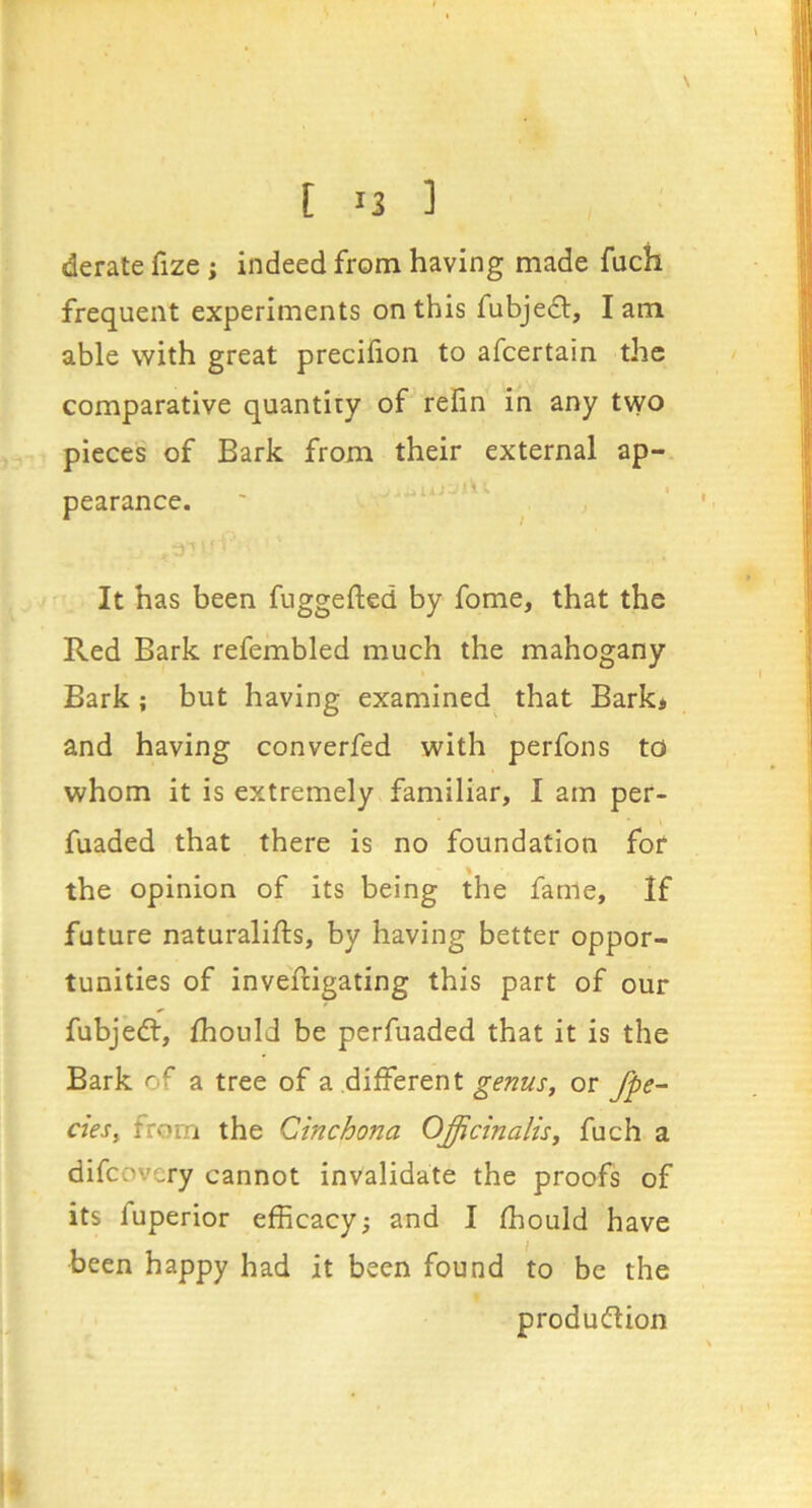 \ [ u ] derate fize ; indeed from having made fuch frequent experiments on this fubjeft, lam able with great precifion to afcertain the comparative quantiry of refin in any t\yo pieces of Bark from their external ap- pearance. ' ‘ ; It has been fuggefted by fome, that the Red Bark refembled much the mahogany Bark; but having examined that Bark* and having converfed with perfons to whom it is extremely familiar, I am per- fuaded that there is no foundation for the opinion of its being the fame. If future naturalifts, by having better oppor- tunities of invefiigating this part of our fubjedt, fhould be perfuaded that it is the Bark of a tree of a different genus, or /pe- des, from the Cinchona Officinalis, fuch a difcovery cannot invalidate the proofs of its fuperior efficacy; and I ffiould have been happy had it been found to be the produdlion