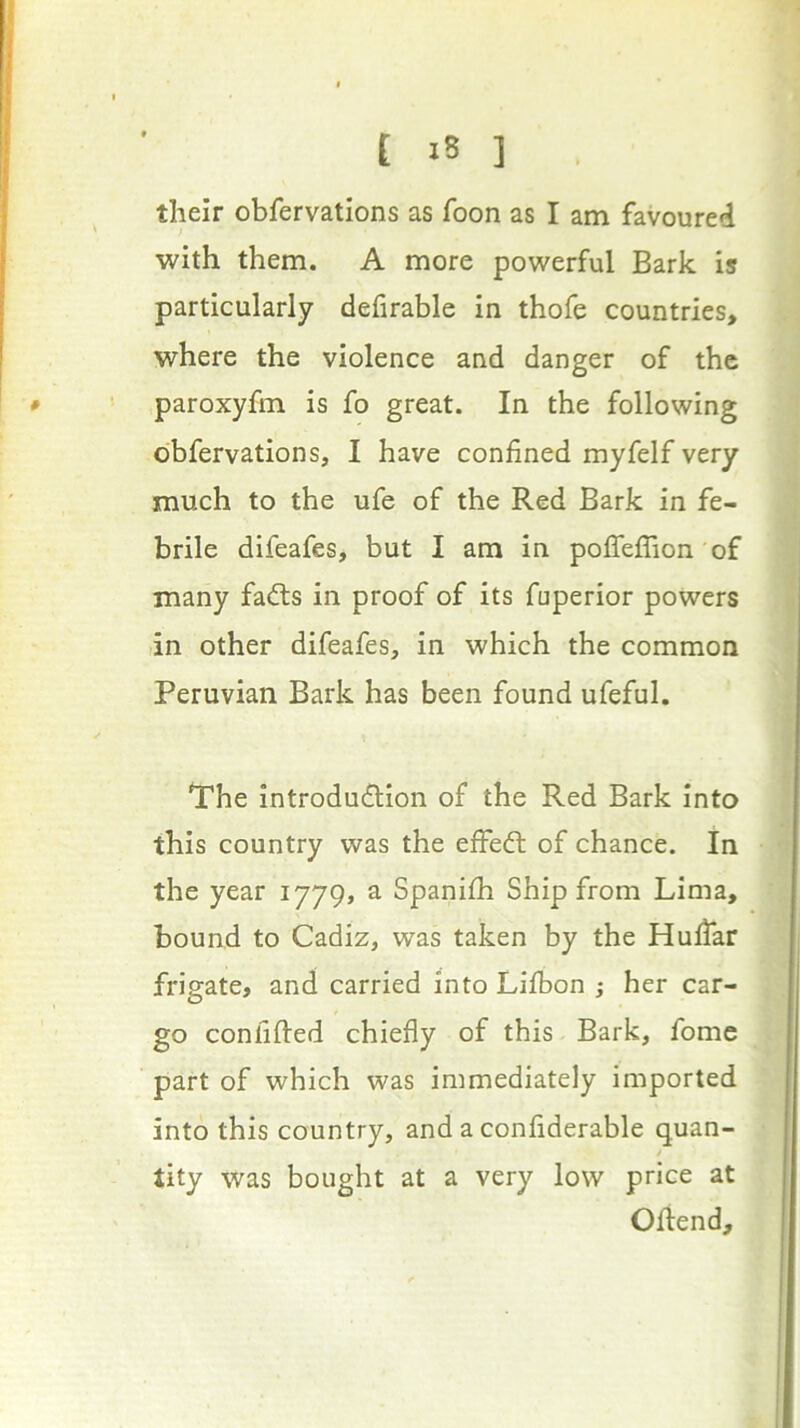 their obfervations as Toon as I am favoured ; with them. A more powerful Bark is particularly defirable in thofe countries, where the violence and danger of the paroxyfm is fo great. In the following obfervations, I have confined myfelf very much to the ufe of the Red Bark in fe- brile difeafes, but I am in poflefTion'of many fadts in proof of its fuperior powers in other difeafes, in which the common Peruvian Bark has been found ufeful, Trhe introdudlion of the Red Bark into this country was the effedl of chance. In the year 1779, a Spanifii Ship from Lima, bound to Cadiz, was taken by the Hufiar frigate, and carried into Lifbon ; her car- go confifted chiefly of this Bark, fome part of which was immediately imported into this country, and a confiderable quan- tity was bought at a very low price at Oftend,