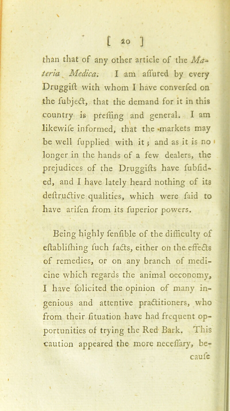 [ >0 ] than that of any other article of the Ma-^- tena Medica. I am aflfured by every Druggift with whom I have converfed on the fubjedt, that the demand for it in this country is preffing and general. I am likewife informed, that the ^markets may be well fupplied with it 3 and as it is no ' longer in the hands of a few dealers, the prejudices of the Druggifts have fubfid- ed, and I have lately heard nothing of its deftr.udtive qualities, which w'ere faid to have arifen from its fuperior powers. Being highly fenfible of the difficulty of eftablifliing fuch fadls, either on the effedls of remedies, or on any branch of medi- cine which regards the animal oeconomy, I have folicited the opinion of many in- genious and attentive pradlitioners, who from their iituation have had frequent op- portunities of trying the Red Bark. This caution appeared the more neceffary, be- caufc