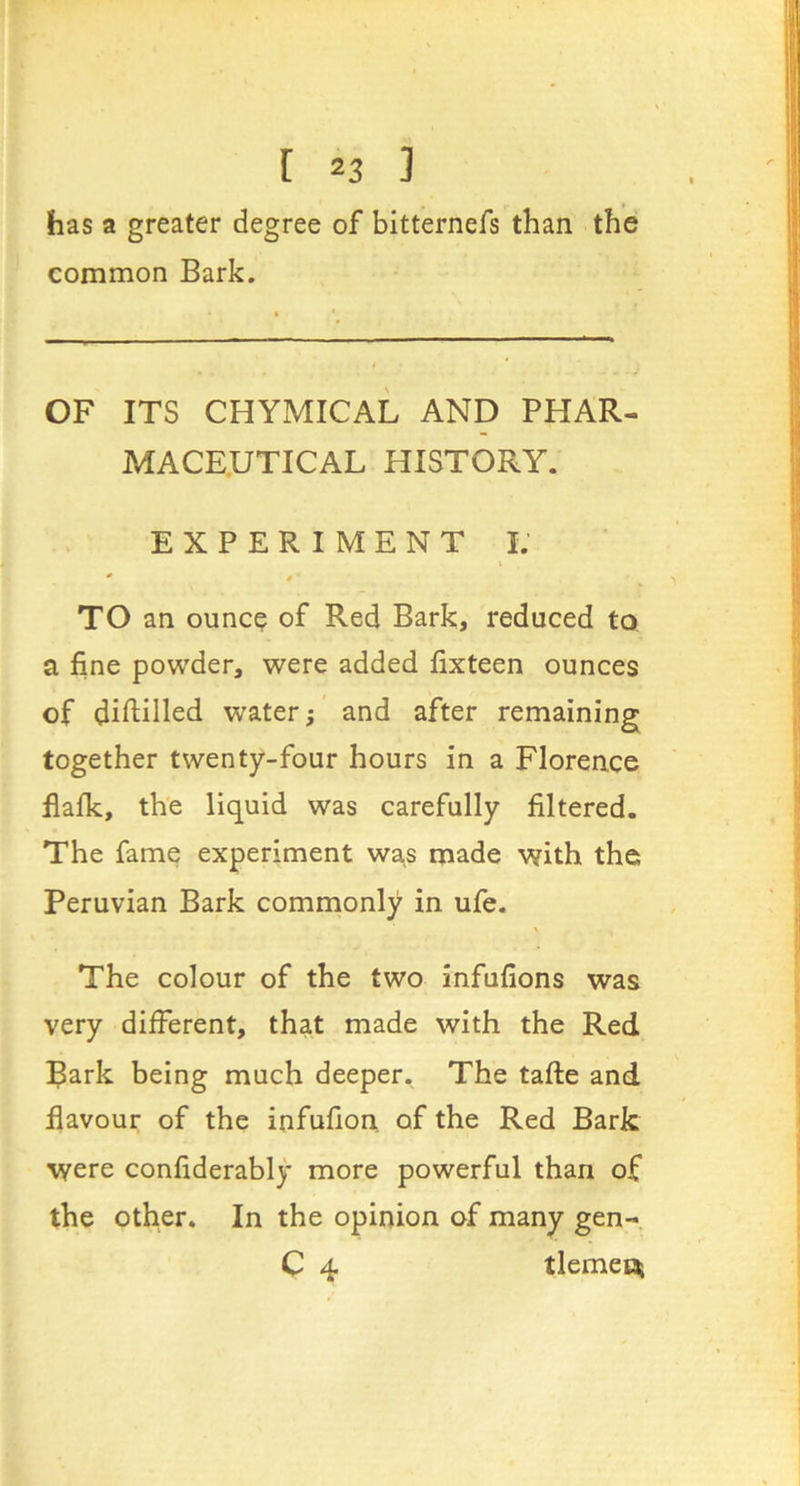 has a greater degree of bitternefs than the common Bark. < * OF ITS CHYMICAL AND PHAR- MACEUTICAL HISTORY. EXPERIMENT I.' * »■ TO an ounce of Red Bark, reduced to. a fine powder, were added fixteen ounces of diftilled water; and after remaining together twenty-four hours in a Florence flafk, th'e liquid was carefully filtered. The fame experiment was made with the Peruvian Bark commonly in ufe. The colour of the two infufions was very different, that made with the Red Bark being much deeper. The tafte and flavour of the infufion of the Red Bark were confiderably more powerful than of the Other. In the opinion of many gen- C 4 tlemei^