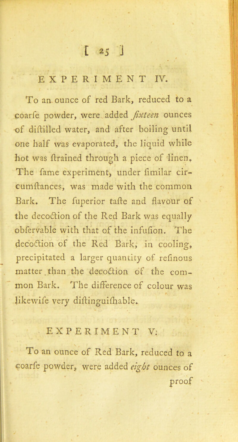 EXPERIMENT IV. To an ounce of red Bark, reduced to a coarfe powder, were added Jixteen ounces of diftilled water, and after boiling until one half was evaporated, the liquid while hot was {trained through a piece of linen. The fame experiment) under fimilar cir- cumftances, was made with the common Bark. The fuperior tafte and flavour of the decoction of the Red Bark was equally obfervable with that of the infufion. The decbflion of the Red Bark, in cooling, precipitated a larger quantity of reflnous matter.than the decodtion of the com- mon Bark. The difference of colour was t likewife very diftinguifhable. EXPERIMENT V: To an ounce of Red Bark, reduced to a coarfe powder, were added eight ounces of