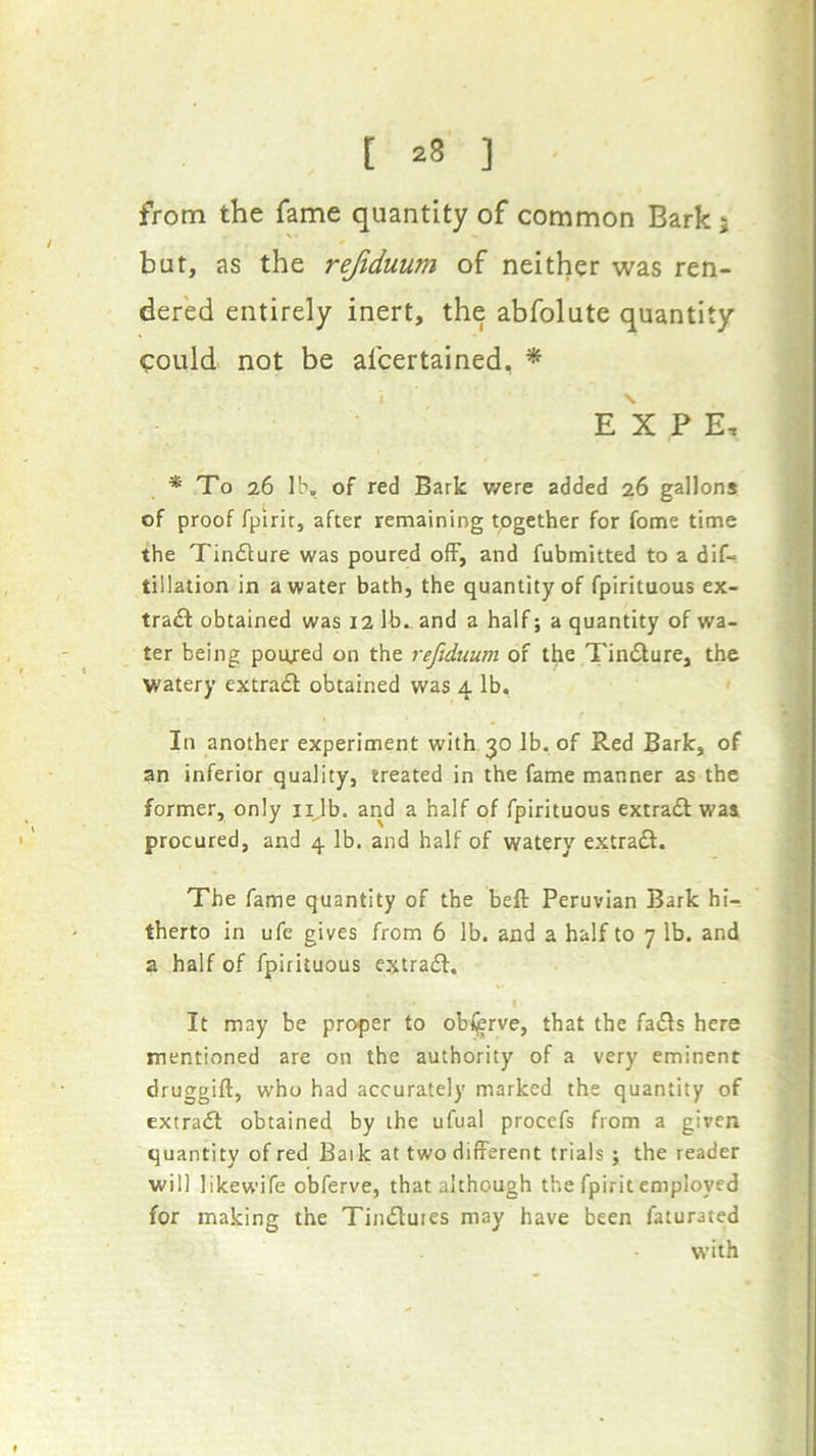 from the fame quantity of common Bark; but, as the rejiduum of neither was ren- dered entirely inert, the abfolute quantity could not be afcertained, * EXP E, * To 26 lb. of red Bark v/ere added 26 gallons of proof fpirit, after remaining together for fome time the Tindture was poured ofF, and fubmitted to a dif- tillation in a water bath, the quantity of fpirituous ex- tradt obtained was 12 lb., and a half; a quantity of wa- ter being poujed on the reftduum of the Tindlure, the watery extradl obtained was 4 lb, ' In another experiment with 30 lb. of Red Bark, of an inferior quality, treated in the fame manner as the former, only iijb. and a half of fpirituous extradl was procured, and 4 lb. and half of watery extradl. The fame quantity of the beft Peruvian Bark hi- therto in ufe gives from 6 lb. and a half to 7 lb. and a half of fpirituous extradb. t It may be proper to obljerve, that the fadls here mentioned are on the authority of a very eminent druggift, who had accurately marked the quantity of extradl obtained by the ufual procefs from a given quantity of red Baik at two different trials j the reader will likewife obferve, that although the fpirit employed for making the Tindlutes may have been faturated with