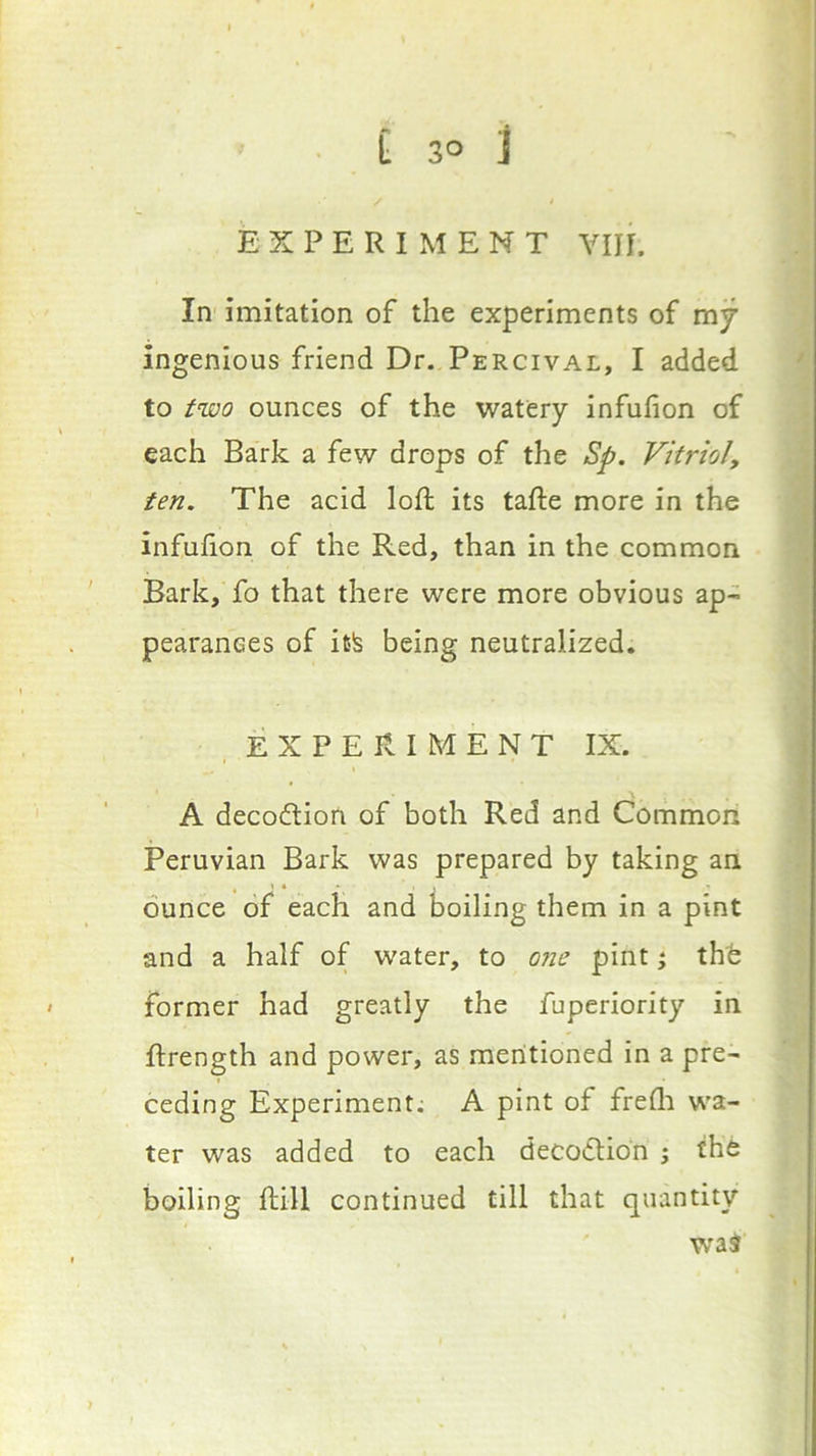 EXPERIMENT VIII. In imitation of the experiments of mj ingenious friend Dr. Percival, I added to two ounces of the watery infufion of each Bark a few drops of the Sp. Vitriol, ten. The acid loft its tafte more in the infufion of the Red, than in the common Bark, fo that there were more obvious ap- pearanees of it!s being neutralized. EXPERIMENT IX. A decodion of both Red and Common Peruvian Bark was prepared by taking an ounce of each and boiling them in a pint and a half of water, to ojie pint j thb former had greatly the fuperiority in ftrength and power, as mentioned in a pre- ceding Experiment; A pint of freflr wa- ter was added to each decoflion j the boiling ftill continued till that quantity wa^